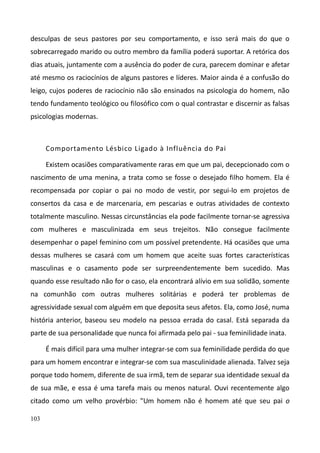 103
desculpas de seus pastores por seu comportamento, e isso será mais do que o
sobrecarregado marido ou outro membro da família poderá suportar. A retórica dos
dias atuais, juntamente com a ausência do poder de cura, parecem dominar e afetar
até mesmo os raciocínios de alguns pastores e líderes. Maior ainda é a confusão do
leigo, cujos poderes de raciocínio não são ensinados na psicologia do homem, não
tendo fundamento teológico ou filosófico com o qual contrastar e discernir as falsas
psicologias modernas.
Comportamento Lésbico Ligado à Influência do Pai
Existem ocasiões comparativamente raras em que um pai, decepcionado com o
nascimento de uma menina, a trata como se fosse o desejado filho homem. Ela é
recompensada por copiar o pai no modo de vestir, por segui-lo em projetos de
consertos da casa e de marcenaria, em pescarias e outras atividades de contexto
totalmente masculino. Nessas circunstâncias ela pode facilmente tornar-se agressiva
com mulheres e masculinizada em seus trejeitos. Não consegue facilmente
desempenhar o papel feminino com um possível pretendente. Há ocasiões que uma
dessas mulheres se casará com um homem que aceite suas fortes características
masculinas e o casamento pode ser surpreendentemente bem sucedido. Mas
quando esse resultado não for o caso, ela encontrará alívio em sua solidão, somente
na comunhão com outras mulheres solitárias e poderá ter problemas de
agressividade sexual com alguém em que deposita seus afetos. Ela, como José, numa
história anterior, baseou seu modelo na pessoa errada do casal. Está separada da
parte de sua personalidade que nunca foi afirmada pelo pai - sua feminilidade inata.
É mais difícil para uma mulher integrar-se com sua feminilidade perdida do que
para um homem encontrar e integrar-se com sua masculinidade alienada. Talvez seja
porque todo homem, diferente de sua irmã, tem de separar sua identidade sexual da
de sua mãe, e essa é uma tarefa mais ou menos natural. Ouvi recentemente algo
citado como um velho provérbio: "Um homem não é homem até que seu pai o
 