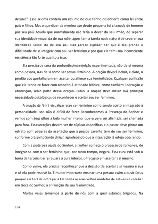 104
declare". Esse axioma contém um resumo do que tenho descoberto como lei entre
pais e filhos. Mas o que dizer da menina que desde pequena foi chamada de homem
por seu pai? Aquela que normalmente não teria o dever do seu irmão, de separar
sua identidade sexual da de sua mãe, agora tem a tarefa nada natural de separar sua
identidade sexual da de seu pai. Isso parece explicar por que é tão grande a
dificuldade de se integrar com seu ser feminino.e por que ela tem uma inconsciente
resistência tão forte quanto a isso.
Ela precisa de cura da profundíssima rejeição experimentada, não de si mesma
como pessoa, mas de si como ser sexual feminino. A oração deverá incluir, é claro, o
perdão aos que falharam em aceitar ou afirmar sua feminilidade. Qualquer confissão
que ela tenha de fazer com respeito à atividade lésbica, como também libertação e
absolvição, serão parte dessa oração. Então, a oração deve incluir sua principal
necessidade psicológica, de reconhecer e aceitar seu ser feminino.
A oração de fé irá visualizar esse ser feminino como sendo aceito e integrado à
personalidade. Isso não é difícil de fazer. Reconhecemos a Presença do Senhor e
vemos com Seus olhos a bela mulher interior que espera ser afirmada, ser chamada
para fora. Essas orações devem ser de súplicas específicas e o pastor deve pintar um
retrato com palavras da aceitação que a pessoa carente tem de seu ser feminino,
conforme o Espírito Santo dirigir, agradecendo que a integração já esteja ocorrendo.
Com a poderosa ajuda do Senhor, a mulher começa o processo de tornar-se, de
integrar-se com o ser feminino que, por tanto tempo, negara. Essa cura está sob o
tema da terceira barreira para a cura interior, o fracasso em aceitar a si mesmo.
Como vimos, ela precisa reconhecer que a decisão de aceitar a si mesma é sua
e só ela pode resolvê-la. É muito importante ensinar uma pessoa assim a ouvir Deus
porque ela terá de entregar a Ele todos os seus velhos modelos de atitudes e receber
em troca do Senhor, a afirmação de sua feminilidade.
Muitas vezes tememos a parte de nós com a qual estamos brigados. Na
 