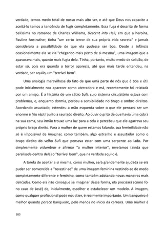 105
verdade, temos medo total de nosso mais alto ser, e até que Deus nos capacite a
aceitá-lo temos a tendência de fugir completamente. Essa fuga é descrita de forma
belíssima no romance de Charles Williams, Descent into Hell, em que a heroína,
Pauline Anstruther, tinha "um certo terror de sua própria vida secreta" e jamais
considerara a possibilidade de que ela pudesse ser boa. Desde a infância
ocasionalmente ela se via "chegando mais perto de si mesma", uma imagem que a
apavorava mais, quanto mais fugia dela. Tinha, portanto, muito medo de solidão, de
estar só, pois era quando o terror aparecia, até que mais tarde entendeu, na
verdade, ser aquilo, um "terrível bem".
Uma analogia maravilhosa do fato de que uma parte de nós que é boa e útil
pode inicialmente nos aparecer como aterradora e má, recentemente foi relatada
por um amigo. É a história de um sábio Sufi, cujo sistema circulatório estava com
problemas, e, enquanto dormia, perdeu a sensibilidade no braço e ombro direitos.
Acordando assustado, estendeu a mão esquerda sobre o que ele pensava ser um
enorme e frio réptil junto a seu lado direito. Ao ouvir o grito de que havia uma cobra
na sua cama, seu irmão trouxe uma luz para a cela e percebeu que ele agarrava seu
próprio braço direito. Para a mulher de quem estamos falando, sua feminilidade não
só é impossível de imaginar, como também, algo estranho e assustador como o
braço direito do velho Sufi que pensava estar com uma serpente ao lado. Por
simplesmente vislumbrar e afirmar "a mulher interior", revelamos (ainda que
paralisada dentro dela) o "terrível bem", que na verdade aquilo é.
A tarefa de aceitar a si mesma, como mulher, será grandemente ajudada se ela
puder ser convencida a "revestir-se" de uma imagem feminina vestindo-se de modo
completamente diferente e feminino, como também adotando novas maneiras mais
delicadas. Como ela não consegue se imaginar dessa forma, ela precisará (como foi
no caso de José) de, inicialmente, escolher e estabelecer um modelo. A imagem,
como qualquer profissional pode nos dizer, é realmente importante. Um banqueiro é
melhor quando parece banqueiro, pelo menos no início da carreira. Uma mulher é
 