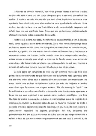 107
Já foi dito de diversas maneiras, por vários grandes líderes espirituais cristãos
do passado, que a alma cria um corpo adequado para o seu uso, que reflita seu
caráter. A maioria de nós tem notado que uma alma displicente apresenta uma
aparência física displicente, uma alma malandra, uma aparência de malandro. Uma
mulher fora de contato com sua feminilidade e de masculinidade exagerada vai
refletir isso em sua aparência física. Creio que seu eu feminino subdesenvolvido
afeta adversamente todos os aspectos de sua vida.
Nesta seção, é claro, não estou me referindo a casos extremos, e sim, a pessoas
reais, como aquelas a quem tenho ministrado. Até a mais remota lembrança dessa
mulher ela estava vestida como um açougueiro para trabalhar ao lado do seu pai,
também açougueiro. Ela matava os animais como um homem faria, limpava-os e
descarnava como um homem, bebia cerveja como seus antepassados alemães,
estava sendo preparada para dirigir a empresa da família como seus ancestrais
masculinos. Não tinha irmão para fazer essas coisas ao lado do pai, que, embora a
amasse, só a afirmava como se fosse um filho homem que ele desejava.
Ela não podia ser convencida de que seu ser feminino fosse algo belo que
pudesse desabrochar. O fato de que eu notasse isso claramente nada significava para
ela. Ela tinha lindos olhos azuis e cabelos loiros encaracolados que modelavam seu
rosto. Havia uma mulher incrivelmente bonita por trás dos trejeitos e modos
masculinos que formavam sua imagem externa. Ela não conseguia "vestir" sua
feminilidade e a esta altura eu não iria pressioná-la, mas simplesmente agradecer a
Deus por sua cura espiritual e em grande parte também psicológica - ela fora
libertada da lascívia e compulsões lesbianas e experimentava a cura da rejeição de si
mesma como mulher. Eu descansei sabendo que ela havia "se revestido" de Cristo e
que esse princípio, operando no aspecto espiritual, em seu mais alto nível, iniciaria o
atenuamento necessário no aspecto psicológico. Por fim, enquanto ela
permanecesse fiel em escutar o Senhor, eu sabia que até seu corpo começaria a
refletir o fato de que Cristo estaria organizando em seu ser tudo o que ela é, de
 