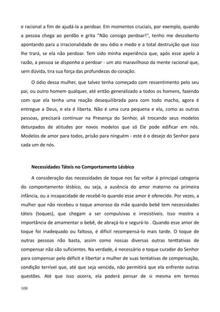 109
e racional a fim de ajudá-la a perdoar. Em momentos cruciais, por exemplo, quando
a pessoa chega ao perdão e grita "Não consigo perdoar!", tenho me descoberto
apontando para a irracionalidade de seu ódio e medo e a total destruição que isso
lhe trará, se ela não perdoar. Tem sido minha experiência que, após esse apelo à
razão, a pessoa se disponha a perdoar - um ato maravilhoso da mente racional que,
sem dúvida, tira sua força das profundezas do coração.
O ódio dessa mulher, que talvez tenha começado com ressentimento pelo seu
pai, ou outro homem qualquer, até então generalizado a todos os homens, fazendo
com que ela tenha uma reação desequilibrada para com todo macho, agora é
entregue a Deus, e ela é liberta. Não é uma cura pequena e ela, como as outras
pessoas, precisará continuar na Presença do Senhor, ali trocando seus modelos
deturpados de atitudes por novos modelos que só Ele pode edificar em nós.
Modelos de amor para todos, prisão para ninguém - este é o desejo do Senhor para
cada um de nós.
Necessidades Táteis no Comportamento Lésbico
A consideração das necessidades de toque nos faz voltar à principal categoria
do comportamento lésbico, ou seja, a ausência do amor materno na primeira
infância, ou a incapacidade de recebê-lo quando esse amor é oferecido. Por vezes, a
mulher que não recebeu o toque amoroso da mãe quando bebê tem necessidades
táteis (toques), que chegam a ser compulsivas e irresistíveis. Isso mostra a
importância de amamentar o bebê, de abraçá-lo e segurá-lo . Quando esse amor de
toque foi inadequado ou faltoso, é difícil recompensá-lo mais tarde. O toque de
outras pessoas não basta, assim como nossas diversas outras tenttativas de
compensar não são suficientes. Na verdade, é necessário o toque curador do Senhor
para compensar pelo déficit e libertar a mulher de suas tentativas de compensação,
condição terrível que, até que seja vencida, não permitirá que ela enfrente outras
questões. Até que isso ocorra, ela poderá pensar de si mesma em termos
 
