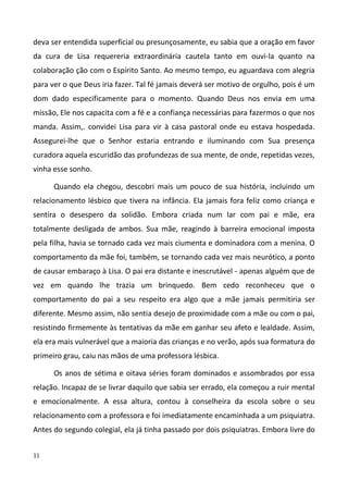 11
deva ser entendida superficial ou presunçosamente, eu sabia que a oração em favor
da cura de Lisa requereria extraordinária cautela tanto em ouvi-la quanto na
colaboração ção com o Espírito Santo. Ao mesmo tempo, eu aguardava com alegria
para ver o que Deus iria fazer. Tal fé jamais deverá ser motivo de orgulho, pois é um
dom dado especificamente para o momento. Quando Deus nos envia em uma
missão, Ele nos capacita com a fé e a confiança necessárias para fazermos o que nos
manda. Assim,. convidei Lisa para vir à casa pastoral onde eu estava hospedada.
Assegurei-lhe que o Senhor estaria entrando e iluminando com Sua presença
curadora aquela escuridão das profundezas de sua mente, de onde, repetidas vezes,
vinha esse sonho.
Quando ela chegou, descobri mais um pouco de sua história, incluindo um
relacionamento lésbico que tivera na infância. Ela jamais fora feliz como criança e
sentira o desespero da solidão. Embora criada num lar com pai e mãe, era
totalmente desligada de ambos. Sua mãe, reagindo à barreira emocional imposta
pela filha, havia se tornado cada vez mais ciumenta e dominadora com a menina. O
comportamento da mãe foi, também, se tornando cada vez mais neurótico, a ponto
de causar embaraço à Lisa. O pai era distante e inescrutável - apenas alguém que de
vez em quando lhe trazia um brinquedo. Bem cedo reconheceu que o
comportamento do pai a seu respeito era algo que a mãe jamais permitiria ser
diferente. Mesmo assim, não sentia desejo de proximidade com a mãe ou com o pai,
resistindo firmemente às tentativas da mãe em ganhar seu afeto e lealdade. Assim,
ela era mais vulnerável que a maioria das crianças e no verão, após sua formatura do
primeiro grau, caiu nas mãos de uma professora lésbica.
Os anos de sétima e oitava séries foram dominados e assombrados por essa
relação. Incapaz de se livrar daquilo que sabia ser errado, ela começou a ruir mental
e emocionalmente. A essa altura, contou à conselheira da escola sobre o seu
relacionamento com a professora e foi imediatamente encaminhada a um psiquiatra.
Antes do segundo colegial, ela já tinha passado por dois psiquiatras. Embora livre do
 