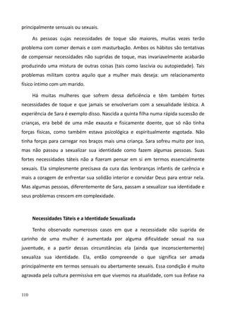 110
principalmente sensuais ou sexuais.
As pessoas cujas necessidades de toque são maiores, muitas vezes terão
problema com comer demais e com masturbação. Ambos os hábitos são tentativas
de compensar necessidades não supridas de toque, mas invariavelmente acabarão
produzindo uma mistura de outras coisas (tais como lascívia ou autopiedade). Tais
problemas militam contra aquilo que a mulher mais deseja: um relacionamento
físico íntimo com um marido.
Há muitas mulheres que sofrem dessa deficiência e têm também fortes
necessidades de toque e que jamais se envolveriam com a sexualidade lésbica. A
experiência de Sara é exemplo disso. Nascida a quinta filha numa rápida sucessão de
crianças, era bebê de uma mãe exausta e fisicamente doente, que só não tinha
forças físicas, como também estava psicológica e espiritualmente esgotada. Não
tinha forças para carregar nos braços mais uma criança. Sara sofreu muito por isso,
mas não passou a sexualizar sua identidade como fazem algumas pessoas. Suas
fortes necessidades táteis não a fizeram pensar em si em termos essencialmente
sexuais. Ela simplesmente precisava da cura das lembranças infantis de carência e
mais a coragem de enfrentar sua solidão interior e convidar Deus para entrar nela.
Mas algumas pessoas, diferentemente de Sara, passam a sexualizar sua identidade e
seus problemas crescem em complexidade.
Necessidades Táteis e a Identidade Sexualizada
Tenho observado numerosos casos em que a necessidade não suprida de
carinho de uma mulher é aumentada por alguma dificuldade sexual na sua
juventude, e a partir dessas circunstâncias ela (ainda que inconscientemente)
sexualiza sua identidade. Ela, então compreende o que significa ser amada
principalmente em termos sensuais ou abertamente sexuais. Essa condição é muito
agravada pela cultura permissiva em que vivemos na atualidade, com sua ênfase na
 