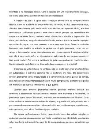 111
liberdade e na realização sexual. Com o fracasso em um relacionamento conjugal,
ela forma base para a queda num relacionamento lésbico.
A história de Lana é típica dessa condição encontrada no comportamento
lésbico. Além da ausência do amor e da carícia da mãe, ela foi, desde muito nova,
abusada sexualmente pelo irmão mais novo de seu pai. Quando adulta, ela teve
sentimentos conflitantes quanto a esse abuso sexual, porque sua necessidade de
toque era, de certa forma, realizada nessa circunstância sórdida e degradante. Ela
tinha, por um lado, vergonha de como esse tio jovem a tratara e sentia culpa por
necessitar do toque, por mais perverso e sem amor que fosse. Essas circunstncias
bastaram para iniciá-la na estrada de pensar em si, principalmente, como um ser
sexual e dar e receber amor essencialmente em termos sexuais. É preciso enfatizar
que não é necessário sofrer as circunstâncias extremas do incesto para acontecer
isso numa mulher. Por vezes, a existência de pais cujos problemas revolvem sobre
tensões sexuais, pode fazer essa dimensão da pessoa parecer a principal.
O começo da vida de Lana, na verdade, não foi muito bom, mas uma tendência
de autopiedade e extremo egoísmo não a ajudaram em nada. Ela desenvolveu
severos problemas com a masturbação e o comer demais. Com o passar do tempo,
seus relacionamentos interpessoais ficaram muito complicados. Ela tornou-se perita
em manipular os outros a fim de obter o que queria.
Quando seus diversos problemas fizeram possíveis maridos desistir, ela
começou a desenvolver relacionamentos intensos com mulheres e finalmente, se
proclamou como sendo "bissexual", entrando em uma série de casos lésbicos. Esses
casos acabaram sendo mesmo coisas do inferno, e quando a vi pela primeira vez -
para aconselhamento e oração - tinham eclodido em problemas que prejudicaram,
não apenas ela, mas várias famílias e igrejas também.
Ela estava profundamente ferida, necessitando cura das velhas rejeições e
carências; precisando reconhecer que havia sexualizado sua identidade, precisando
saber que havia outro caminho, além do de manipulação de pessoas, para aliviar sua
 