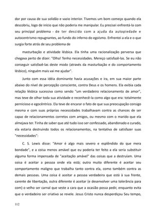 112
dor por causa de sua solidão e vazio interior. Tivemos um bom começo quando ela
descobriu, logo de início que não poderia me manipular. Eu precisei enfrentá-la com
seu principal problema - de ter descido com a ajuda da autopiedade e
autocentrismo repugnantes, ao fundo do inferno do egoísmo. Enfrentei a ela e o que
surgia forte atrás de seu problema de
masturbação e atividade lésbica. Ela tinha uma racionalização perversa que
chegava perto de dizer: "Olha! Tenho necessidades. Mereço satisfazê-las. Se eu não
conseguir satisfazê-las deste modo (através da masturbação e do comportamento
lésbico), ninguém mais vai me ajudar".
Junto com essa idéia dominante havia acusações e ira, em sua maior parte
abaixo do nível de percepção consciente, contra Deus e os homens. Ela exibia cada
relação lésbica sucessiva como sendo "um verdadeiro relacionamento de amor",
mas teve de olhar toda sua atividade e reconhecê-la como algo que era: totalmente
pernicioso e egocêntrico. Ela teve de encarar o fato de que sua preocupação consigo
mesma e com suas próprias necessidades trabalhavam contra as chances de ser
capaz de relacionamentos corretos com amigos, ou mesmo com o marido que ela
almejava ter. Tinha de saber que até tudo isso ser confessado, abandonado e curado,
ela estaria destruindo todos os relacionamentos, na tentativa de satisfazer suas
"necessidades":
C. S. Lewis disse: "Amor é algo mais severo e esplêndido do que mera
bondade", e a coisa menos amável que eu poderia ter feito a ela seria substituir
alguma forma impensada de "aceitação amável" das coisas que a destruíam. Uma
coisa é aceitar a pessoa onde ela está; outra muito diferente é aceitar seu
comportamento maligno que trabalha tanto contra ela, como também contra as
demais pessoas. Uma coisa é aceitar a pessoa verdadeira que está à sua frente,
carente de libertação, outra diferente é aceitar (e desenvolver uma tolerância para
com) o velho ser carnal que veste a cara que a ocasião possa pedir, enquanto evita
que o verdadeiro ser criativo se revele. Jesus Cristo nunca desperdiçou Seu tempo,
 
