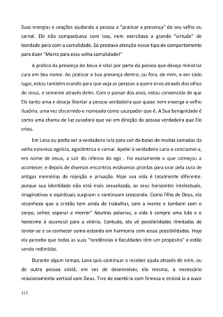 113
Suas energias e orações ajudando a pessoa a "praticar a presença" do seu velho eu
carnal. Ele não compactuava com isso, nem exercitava a grande "virtude" de
bondade para com a carnalidade. Só prestava atenção nesse tipo de comportamento
para dizer "Morra para essa velha carnalidade!"
A prática da presença de Jesus é vital por parte da pessoa que deseja ministrar
cura em Seu nome. Ao praticar a Sua presença dentro, ou fora, de mim, e em todo
lugar, estou também orando para que veja as pessoas a quem sirvo através dos olhos
de Jesus, e somente através deles. Com o passar dos anos, estou convencida de que
Ele tanto ama e deseja libertar a pessoa verdadeira que quase nem enxerga o velho
ilusório, uma vez discernido e nomeado como usurpador que é. A Sua benignidade é
como uma chama de luz curadora que vai em direção da pessoa verdadeira que Ele
criou.
Em Lana eu podia ver a verdadeira luta para sair de baixo de muitas camadas da
velha natureza egoísta, egocêntrica e carnal. Apelei à verdadeira Lana e conclamei-a,
em nome de Jesus, a sair do inferno do ego . Foi exatamente o que começou a
acontecer, e depois de diversos encontros estávamos prontas para orar pela cura de
antigas memórias de rejeição e privação. Hoje sua vida é totalmente diferente.
porque sua identidade não está mais sexualizada, os seus horizontes intelectuais,
imaginativos e espirituais surgiram e continuam crescendo. Como filha de Deus, ela
reconhece que o cristão tem ainda de trabalhar, com a mente e também com o
corpo, sofrer, esperar e morrer" Noutras palavras, a vida é sempre uma luta e o
heroísmo é essencial para a vitória. Contudo, ela vê possibilidades ilimitadas de
tornar-se e se conhecer como estando em harmonia com essas possibilidades. Hoje
ela percebe que todas as suas "tendências e faculdades têm um propósito" e estão
sendo redimidas.
Durante algum tempo, Lana quis continuar a receber ajuda através de mim, ou
de outra pessoa cristã, em vez de desenvolver, ela mesma, o necessário
relacionamento vertical com Deus. Tive de exortá-la com firmeza e ensiná-la a ouvir
 