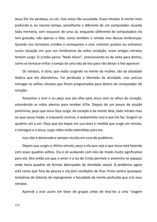 115
Jesus Ele me perdoou, eu sei, mas estou tão assustada. Esses retratos A mente mais
profunda é, ao mesmo tempo, semelhante e diferente de um computador. Guarda
toda memória, sem esquecer de uma só, enquanto (diferente do computador) ela
tem gravado, não apenas o fato, como também o retrato vivo dessas lembranças.
Quando nos tornamos cristãos e começamos a orar, estamos quietos ou entramos
numa situação em que nos lembramos da velha condição, esses antigos retratos
tentam surgir. O cristão pensa "Nada disso!", pressionando-os de volta para dentro,
como se tentasse enfiar a tampa de uma lata de lixo para não deixar o lixo aparecer.
Os retratos, é claro, que estão surgindo na mente da mulher, são da atividade
lésbica que ela abandonou. Foi perdoada e libertada da atividade, mas precisa
entregar os velhos retratos que foram programados para dentro do computador do
coração.
Passamos a orar e eu peço que ela olhe para Jesus com os olhos do coração,
estendendo as mãos abertas para receber d'Ele. Depois de um pouco de oração
preliminar, peço que Jesus faça surgir, do coração e da mente dela, todo retrato mau
ou que causa medo, e enquanto oramos, é exatamente isso o que Ele faz. Surgem os
quadros um a um. Peço que ela toque em sua testa à medida que surge um retrato,
e entregue-o a Jesus, cujas mãos estão estendidas para ela.
Isso não é demorado e sempre resulta em cura do problema.
Depois que surgiu o último retrato, peço a ela que veja o que Jesus está fazendo
com esses quadros velhos. Ela o vê acabando com eles de modo muito significativo
para ela. Oro então ara que o amor e a luz de Cristo permeie e preencha os espaços
onde havia quadros de formas deturpadas de atividade sexual. O problema agora
está como que fora da pessoa e ela tem condições de ficar firme contra quaisquer
tentativas de Satanás de reprogramar a faculdade da mente profunda que cria seus
retratos.
Aprendi a orar assim em favor de grupos antes de levá-los a uma "viagem
 