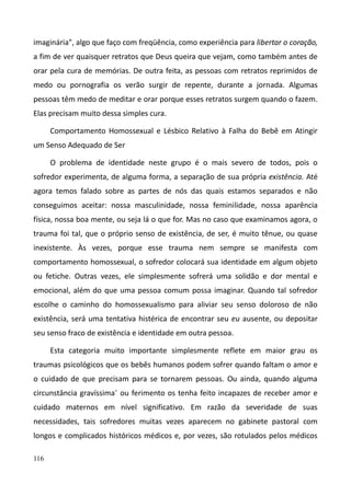 116
imaginária", algo que faço com freqüência, como experiência para libertar o coração,
a fim de ver quaisquer retratos que Deus queira que vejam, como também antes de
orar pela cura de memórias. De outra feita, as pessoas com retratos reprimidos de
medo ou pornografia os verão surgir de repente, durante a jornada. Algumas
pessoas têm medo de meditar e orar porque esses retratos surgem quando o fazem.
Elas precisam muito dessa simples cura.
Comportamento Homossexual e Lésbico Relativo à Falha do Bebê em Atingir
um Senso Adequado de Ser
O problema de identidade neste grupo é o mais severo de todos, pois o
sofredor experimenta, de alguma forma, a separação de sua própria existência. Até
agora temos falado sobre as partes de nós das quais estamos separados e não
conseguimos aceitar: nossa masculinidade, nossa feminilidade, nossa aparência
física, nossa boa mente, ou seja lá o que for. Mas no caso que examinamos agora, o
trauma foi tal, que o próprio senso de existência, de ser, é muito tênue, ou quase
inexistente. Às vezes, porque esse trauma nem sempre se manifesta com
comportamento homossexual, o sofredor colocará sua identidade em algum objeto
ou fetiche. Outras vezes, ele simplesmente sofrerá uma solidão e dor mental e
emocional, além do que uma pessoa comum possa imaginar. Quando tal sofredor
escolhe o caminho do homossexualismo para aliviar seu senso doloroso de não
existência, será uma tentativa histérica de encontrar seu eu ausente, ou depositar
seu senso fraco de existência e identidade em outra pessoa.
Esta categoria muito importante simplesmente reflete em maior grau os
traumas psicológicos que os bebês humanos podem sofrer quando faltam o amor e
o cuidado de que precisam para se tornarem pessoas. Ou ainda, quando alguma
circunstância gravíssima- ou ferimento os tenha feito incapazes de receber amor e
cuidado maternos em nível significativo. Em razão da severidade de suas
necessidades, tais sofredores muitas vezes aparecem no gabinete pastoral com
longos e complicados históricos médicos e, por vezes, são rotulados pelos médicos
 