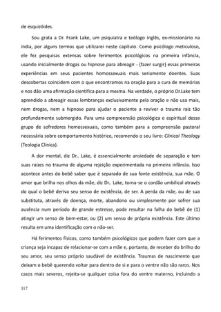 117
de esquizóides.
Sou grata a Dr. Frank Lake, um psiquiatra e teólogo inglês, ex-missionário na
índia, por alguns termos que utilizarei neste capítulo. Como psicólogo meticuloso,
ele fez pesquisas extensas sobre ferimentos psicológicos na primeira infância,
usando inicialmente drogas ou hipnose para abreagir - (fazer surgir) essas primeiras
experiências em seus pacientes homossexuais mais seriamente doentes. Suas
descobertas coincidem com o que encontramos na oração para a cura de memórias
e nos dão uma afirmação científica para a mesma. Na verdade, o próprio Dr.Lake tem
aprendido a abreagir essas lembranças exclusivamente pela oração e não usa mais,
nem drogas, nem a hipnose para ajudar o paciente a reviver o trauma raiz tão
profundamente submergido. Para uma compreensão psicológica e espiritual desse
grupo de sofredores homossexuais, como também para a compreensão pastoral
necessária sobre comportamento histérico, recomendo o seu livro: Clinical Theology
(Teologia Clínica).
A dor mental, diz Dr.. Lake, é essencialmente ansiedade de separação e tem
suas raízes no trauma de alguma rejeição experimentada na primeira infância. Isso
acontece antes do bebê saber que é separado de sua fonte existência, sua mãe. O
amor que brilha nos olhos da mãe, diz Dr.. Lake, torna-se o cordão umbilical através
do qual o bebê deriva seu senso de existência, de ser. A perda da mãe, ou de sua
substituta, através de doença, morte, abandono ou simplesmente por sofrer sua
ausência num período de grande estresse, pode resultar na falha do bebê de (1)
atingir um senso de bem-estar, ou (2) um senso de própria existência. Este último
resulta em uma identificação com o não-ser.
Há ferimentos físicos, como também psicológicos que podem fazer com que a
criança seja incapaz de relacionar-se com a mãe e, portanto, de receber do brilho do
seu amor, seu senso próprio saudável de existência. Traumas de nascimento que
deixam o bebê querendo voltar para dentro de si e para o ventre não são raros. Nos
casos mais severos, rejeita-se qualquer coisa fora do ventre materno, incluindo a
 