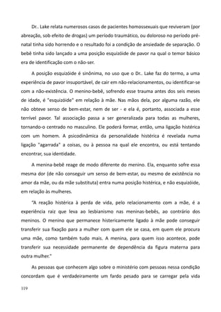 119
Dr.. Lake relata numerosos casos de pacientes homossexuais que reviveram (por
abreação, sob efeito de drogas) um período traumático, ou doloroso no período pré-
natal tinha sido horrendo e o resultado foi a condição de ansiedade de separação. O
bebê tinha sido lançado a uma posição esquizóide de pavor na qual o temor básico
era de identificação com o não-ser.
A posição esquizóide é sinônima, no uso que o Dr.. Lake faz do termo, a uma
experiência de pavor insuportável, de cair em não-relacionamentos, ou identificar-se
com a não-existência. O menino-bebê, sofrendo esse trauma antes dos seis meses
de idade, é "esquizóide" em relação à mãe. Nas mãos dela, por alguma razão, ele
não obteve senso de bem-estar, nem de ser - e ela é, portanto, associada a esse
terrível pavor. Tal associação passa a ser generalizada para todas as mulheres,
tornando-o centrado no masculino. Ele poderá formar, então, uma ligação histérica
com um homem. A psicodinâmica da personalidade histérica é revelada numa
ligação "agarrada" a coisas, ou à pessoa na qual ele encontra, ou está tentando
encontrar, sua identidade.
A menina-bebê reage de modo diferente do menino. Ela, enquanto sofre essa
mesma dor (de não conseguir um senso de bem-estar, ou mesmo de existência no
amor da mãe, ou da mãe substituta) entra numa posição histérica, e não esquizóide,
em relação às mulheres.
“A reação histérica à perda de vida, pelo relacionamento com a mãe, é a
experiência raiz que leva ao lesbianismo nas meninas-bebês, ao contrário dos
meninos. O menino que permanece histericamente ligado à mãe pode conseguir
transferir sua fixação para a mulher com quem ele se casa, em quem ele procura
uma mãe, como também tudo mais. A menina, para quem isso acontece, pode
transferir sua necessidade permanente de dependência da figura materna para
outra mulher."
As pessoas que conhecem algo sobre o ministério com pessoas nessa condição
concordam que é verdadeiramente um fardo pesado para se carregar pela vida
 