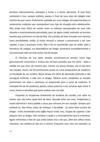12
primeiro relacionamento, começara a fumar e a tomar calmantes. O caso ficou
conhecido e Lisa, sempre solitária, passou o final de seus anos de colegial mais
sozinha do que nunca. Fortemente rejeitada por seus colegas, elá experimentava os
comentários maldosos que acompanham esse tipo de situação entre adolescentes.
Mas ainda mais difícil de aceitar eram os esforços desesperados de uma mãe
distante e emocionalmente perturbada, para, de algum modo, endireitar os terríveis
eventos que ocorreram na vida da filha. Ela a proibiu de fazer amizade com meninas
(uma possibilidade, então, já muito remota) e sempre a pressionava a sair com
rapazes, o que a assustava muito. Não é de se surpreender que no verão, após a
formatura do colegial, sua dependência de drogas aumentara assustadoramente e
Lisa procurava cada vez mais outras vias de escape.
O interesse de Lisa pelos estudos constituíram-se sempre numa fuga
genuinamente construtiva e criativa das terríveis pressões que ela sofria - dada a
solidão em que vivia -de maneira que, mesmo nos piores tempos, ela se saía bem
nos estudos. Assim, ela foi prontamente aceita no curso preparatório de medicina,
na faculdade de sua escolha. Nesse tempo ela sofria de depressão profunda e não
conseguia enfrentar a vida sem as drogas. Mesmo assim, completou os estudos
preliminares em artes e continuou se preparando para o curso de medicina. O
inevitável fim de tal existência, porém, estava próximo e seis semanas após iniciar o
curso, tomou a overdose que quase acabou com sua vida.
Enquanto se recuperava lentamente da tentativa de suicídio, Lisa sabia no
íntimo, que não havia ajuda fora de Deus. Quando tinha seis anos, freqüentara a
escola dominical e havia pedido a Jesus que entrasse em seu coração. Sempre quis
conhecê-Lo. Nas férias, antes de começar a faculdade - já como forte usuária de
drogas - tinha encontrado uma coffee house cristã, mas, incapaz de suportar a dor
psíquica sem as drogas, não manteve a ajuda e o encorajamento que lá encontrou.
Agora enfrentava o fato de que ainda estava viva e de que, além das velhas trevas
interiores, seu cérebro já não era o mesmo. Enquanto mais uma vez estendeu as
 