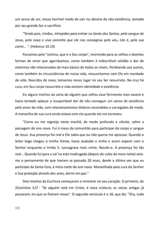 121
um senso de ser, nosso horrível medo de cair no abismo da não-existência, tomado
por seu grande Ser e sacrifício.
"Tendo pois, irmãos, intrepidez para entrar no Santo dos Santos, pelo sangue de
Jesus, pelo novo e vivo caminho que ele nos consagrou pelo véu, isto é, pela sua
carne... ". (Hebreus 10.19)
Passamos pela "cortina, que é o Seu corpo", morrendo para as velhas e doentes
formas de amor que agarrávamos, como também à indiscritível solidão e dor de
estarmos não relacionados do mais básico de todos os níveis. Perdoando aos outros,
como também às circunstâncias de nossa vida, ressuscitamos com Ele em novidade
de vida. Nascidos de novo, tomamos nosso lugar no seu Ser ressurreto. Na cruz há
cura; em Seu corpo ressurreto e vida existem identidade e existência.
Eis alguns trechos da carta de alguém que sofreu esse ferimento mais severo e
havia tentado aplacar a insuportável dor de não conseguir um senso de existência
pelo amor de mãe, com relacionamentos lésbicos escondidos e carregados de medo.
A maravilha de sua cura ainda estava com ela quando ela me escreveu:
"Como eu me regozijo nesta manhã, de modo profundo e silente, sobre a
passagem de ano novo. Fui à mesa da comunhão para participar do corpo e sangue
de Jesus. Sua presença foi real e Ele sabia que eu não queria me apressar. Quando o
leitor leigo chegou à minha frente, havia acabado o vinho e assim esperei com o
Senhor enquanto o Irmão S. consagrava mais vinho. Recebi-o. A presença foi tão
real... Quando fui para a cai-na esta madrugada (depois do culto da meia-noite) veio-
me o pensamento de que haviam se passado 20 anos, desde a última vez que eu
participei da Santa Ceia, à meia-noite do ano novo. Maravilhada pela cura do Senhor
e Sua proteção através dos anos, dormi em paz."
Dois trechos da Escritura começaram a ministrar no seu coração. O primeiro, de
2Coríntios 5.17 - "Se alguém está em Cristo, é nova criatura; as coisas antigas já
passaram; eis que se fizeram novas". O segundo versículo é o 18, que diz: "Ora, tudo
 