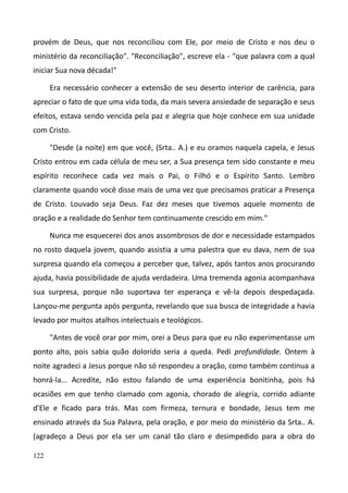122
provém de Deus, que nos reconciliou com Ele, por meio de Cristo e nos deu o
ministério da reconciliação". "Reconciliação", escreve ela - "que palavra com a qual
iniciar Sua nova década!"
Era necessário conhecer a extensão de seu deserto interior de carência, para
apreciar o fato de que uma vida toda, da mais severa ansiedade de separação e seus
efeitos, estava sendo vencida pela paz e alegria que hoje conhece em sua unidade
com Cristo.
"Desde (a noite) em que você, (Srta.. A.) e eu oramos naquela capela, e Jesus
Cristo entrou em cada célula de meu ser, a Sua presença tem sido constante e meu
espírito reconhece cada vez mais o Pai, o Filhó e o Espírito Santo. Lembro
claramente quando você disse mais de uma vez que precisamos praticar a Presença
de Cristo. Louvado seja Deus. Faz dez meses que tivemos aquele momento de
oração e a realidade do Senhor tem continuamente crescido em mim."
Nunca me esquecerei dos anos assombrosos de dor e necessidade estampados
no rosto daquela jovem, quando assistia a uma palestra que eu dava, nem de sua
surpresa quando ela começou a perceber que, talvez, após tantos anos procurando
ajuda, havia possibilidade de ajuda verdadeira. Uma tremenda agonia acompanhava
sua surpresa, porque não suportava ter esperança e vê-la depois despedaçada.
Lançou-me pergunta após pergunta, revelando que sua busca de integridade a havia
levado por muitos atalhos intelectuais e teológicos.
"Antes de você orar por mim, orei a Deus para que eu não experimentasse um
ponto alto, pois sabia quão dolorido seria a queda. Pedi profundidade. Ontem à
noite agradeci a Jesus porque não só respondeu a oração, como também continua a
honrá-la... Acredite, não estou falando de uma experiência bonitinha, pois há
ocasiões em que tenho clamado com agonia, chorado de alegria, corrido adiante
d'Ele e ficado para trás. Mas com firmeza, ternura e bondade, Jesus tem me
ensinado através da Sua Palavra, pela oração, e por meio do ministério da Srta.. A.
(agradeço a Deus por ela ser um canal tão claro e desimpedido para a obra do
 
