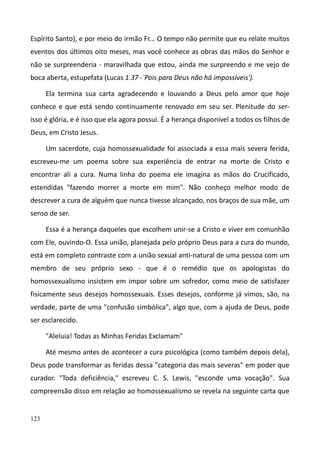 123
Espírito Santo), e por meio do irmão Fr... O tempo não permite que eu relate muitos
eventos dos últimos oito meses, mas você conhece as obras das mãos do Senhor e
não se surpreenderia - maravilhada que estou, ainda me surpreendo e me vejo de
boca aberta, estupefata (Lucas 1.37 -`Pois para Deus não há impossíveis').
Ela termina sua carta agradecendo e louvando a Deus pelo amor que hoje
conhece e que está sendo continuamente renovado em seu ser. Plenitude do ser-
isso é glória, e é isso que ela agora possui. É a herança disponível a todos os filhos de
Deus, em Cristo Jesus.
Um sacerdote, cuja homossexualidade foi associada a essa mais severa ferida,
escreveu-me um poema sobre sua experiência de entrar na morte de Cristo e
encontrar ali a cura. Numa linha do poema ele imagina as mãos do Crucificado,
estendidas "fazendo morrer a morte em mim". Não conheço melhor modo de
descrever a cura de alguém que nunca tivesse alcançado, nos braços de sua mãe, um
senso de ser.
Essa é a herança daqueles que escolhem unir-se a Cristo e viver em comunhão
com Ele, ouvindo-O. Essa união, planejada pelo próprio Deus para a cura do mundo,
está em completo contraste com a união sexual anti-natural de uma pessoa com um
membro de seu próprio sexo - que é o remédio que os apologistas do
homossexualismo insistem em impor sobre um sofredor, como meio de satisfazer
fisicamente seus desejos homossexuais. Esses desejos, conforme já vimos, são, na
verdade, parte de uma "confusão simbólica", algo que, com a ajuda de Deus, pode
ser esclarecido.
"Aleluia! Todas as Minhas Feridas Exclamam"
Até mesmo antes de acontecer a cura psicológica (como também depois dela),
Deus pode transformar as feridas dessa "categoria das mais severas" em poder que
curador. "Toda deficiência," escreveu C. S. Lewis, "esconde uma vocação". Sua
compreensão disso em relação ao homossexualismo se revela na seguinte carta que
 