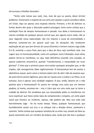 124
ele escreveu a Sheldon Vanauken:
"Tenho visto menos que você, mas, mais do que eu queria, desse terrível
problema. Conversarei a respeito de sua carta com aqueles a quem considero sábios
em Cristo. Aqui vai apenas uma resposta interina. Primeiro, a fim de delinear os
limites dentro dos quais a discussão poderá prosseguir, tomo como certeza que a
satisfação física de desejos homossexuais é pecado. Isso deixa o homossexual na
mesma condição de qualquer pessoa normal que, por alguma outra razão, não se
casa. Segundo nossa especulação, não nos importa a causa da anormalidade e
devemos contentar-nos em ignorar qual seja. Os discípulos não receberam
explicação de por que (em termos de causa eficiente) o homem nascera cego (João
9.1-3): somente a causa final, para que a obra de Deus seja manifesta nele. Isso
sugere que na homossexualidade, como em qualquer outra tribulação, essas obras
podem tornar-se manifestas, ou seja, toda deficiência esconde uma vocação, se
apenas pudermos encontrá-la, quando "transformamos a necessidade em lucro
glorioso". É claro que o primeiro passo será aceitar quaisquer privações que, se tão
inaptos, não conseguirmos obter legitimamente. O homossexual tem de aceitar a
abstinência sexual, assim como o homem pobre tem de abrir mão de prazeres que,
de outra forma seriam legítimos, para não ser injusto com a mulher e os filhos, se os
tomasse. Essa é apenas uma condição negativa. O que, então, deveria ser a vida
positiva para o homossexual? Eu queria ter comigo uma carta que um homem
piedoso, já morto, escreveu-me - mas é claro que era uma carta que se toma o
cuidado de destruir. Ele acreditava que sua necessidade podia se transformar em
lucro espiritual: que havia certos tipos de compreensão e simpatia, um certo papel
social que homens ou mulheres, apenas, não podiam dar. Mas isso tudo está
horrivelmente vago - foi há muito tempo. Talvez, qualquer homossexual, que
humildemente aceite sua cruz e se coloque sob a direção divina, conhecerá o
caminho. Tenho certeza que qualquer tentativa de se evitar isso, através do falso ou
quase-casamento com um membro do próprio sexo, ainda que não leve a qualquer
 
