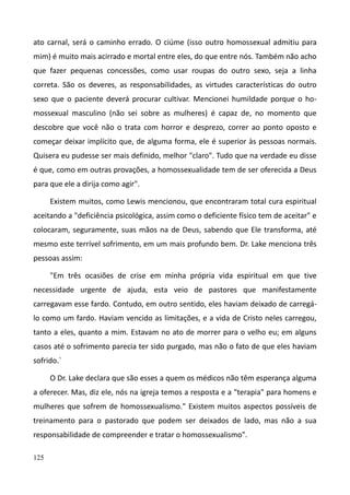 125
ato carnal, será o caminho errado. O ciúme (isso outro homossexual admitiu para
mim) é muito mais acirrado e mortal entre eles, do que entre nós. Também não acho
que fazer pequenas concessões, como usar roupas do outro sexo, seja a linha
correta. São os deveres, as responsabilidades, as virtudes características do outro
sexo que o paciente deverá procurar cultivar. Mencionei humildade porque o ho-
mossexual masculino (não sei sobre as mulheres) é capaz de, no momento que
descobre que você não o trata com horror e desprezo, correr ao ponto oposto e
começar deixar implícito que, de alguma forma, ele é superior às pessoas normais.
Quisera eu pudesse ser mais definido, melhor "claro". Tudo que na verdade eu disse
é que, como em outras provações, a homossexualidade tem de ser oferecida a Deus
para que ele a dirija como agir".
Existem muitos, como Lewis mencionou, que encontraram total cura espiritual
aceitando a "deficiência psicológica, assim como o deficiente físico tem de aceitar" e
colocaram, seguramente, suas mãos na de Deus, sabendo que Ele transforma, até
mesmo este terrível sofrimento, em um mais profundo bem. Dr. Lake menciona três
pessoas assim:
"Em três ocasiões de crise em minha própria vida espiritual em que tive
necessidade urgente de ajuda, esta veio de pastores que manifestamente
carregavam esse fardo. Contudo, em outro sentido, eles haviam deixado de carregá-
lo como um fardo. Haviam vencido as limitações, e a vida de Cristo neles carregou,
tanto a eles, quanto a mim. Estavam no ato de morrer para o velho eu; em alguns
casos até o sofrimento parecia ter sido purgado, mas não o fato de que eles haviam
sofrido.`
O Dr. Lake declara que são esses a quem os médicos não têm esperança alguma
a oferecer. Mas, diz ele, nós na igreja temos a resposta e a "terapia" para homens e
mulheres que sofrem de homossexualismo." Existem muitos aspectos possíveis de
treinamento para o pastorado que podem ser deixados de lado, mas não a sua
responsabilidade de compreender e tratar o homossexualismo".
 