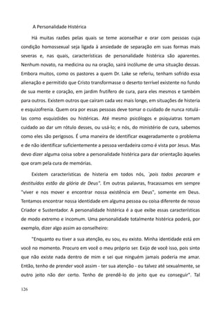 126
A Personalidade Histérica
Há muitas razões pelas quais se teme aconselhar e orar com pessoas cuja
condição homossexual seja ligada à ansiedade de separação em suas formas mais
severas e, nas quais, características de personalidade histérica são aparentes.
Nenhum novato, na medicina ou na oração, sairá incólume de uma situação dessas.
Embora muitos, como os pastores a quem Dr. Lake se referiu, tenham sofrido essa
alienação e permitido que Cristo transformasse o deserto terrível existente no fundo
de sua mente e coração, em jardim frutífero de cura, para eles mesmos e também
para outros. Existem outros que caíram cada vez mais longe, em situações de histeria
e esquizofrenia. Quem ora por essas pessoas deve tomar o cuidado de nunca rotulá-
las como esquizóides ou histéricas. Até mesmo psicólogos e psiquiatras tomam
cuidado ao dar um rótulo desses, ou usá-lo; e nós, do ministério de cura, sabemos
como eles são perigosos. É uma maneira de identificar exageradamente o problema
e de não identificar suficientemente a pessoa verdadeira como é vista por Jesus. Mas
devo dizer alguma coisa sobre a personalidade histérica para dar orientação àqueles
que oram pela cura de memórias.
Existem características de histeria em todos nós, `pois todos pecaram e
destituídos estão da glória de Deus". Em outras palavras, fracassamos em sempre
"viver e nos mover e encontrar nossa existência em Deus", somente em Deus.
Tentamos encontrar nossa identidade em alguma pessoa ou coisa diferente de nosso
Criador e Sustentador. A personalidade histérica é a que exibe essas características
de modo extremo e incomum. Uma personalidade totalmente histérica poderá, por
exemplo, dizer algo assim ao conselheiro:
"Enquanto eu tiver a sua atenção, eu sou, eu existo. Minha identidade está em
você no momento. Procuro em você o meu próprio ser. Exijo de você isso, pois sinto
que não existe nada dentro de mim e sei que ninguém jamais poderia me amar.
Então, tenho de prender você assim - ter sua atenção - ou talvez até sexualmente, se
outro jeito não der certo. Tenho de prendê-lo do jeito que eu conseguir". Tal
 