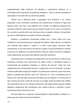 127
comportamento pode continuar ad infinitum, e geralmente continua, se o
ministrador não se aproxima do problema verdadeiro - que é a severa ansiedade de
separação e o senso de não ser, dentro do sofredor.
"Dizem que a diferença entre o psiquiatra mais brilhante e um menos
preparado é que o brilhante reconhece mais rapidemente o histérico e foge mais
depressa dele. Isso não é uma piadinha sem sentido. As exigências especiais dos
pacientes histéricos sobre quem procura ajudá-los pode ser tal como os tentáculos
de um polvo, causando até crises nervosas entre as equipes médicas e hospitalares
que têm a infelicidade de se envolver de forma não sábia."
Pastores e conselheiros desavisados podem cair e caem, talvez com mais
freqüência e mais duramente que o pessoal da medicina. Basta apenas um histérico
mal resolvido para destruir a ordem e a calma numa igreja, enquanto seduz
sexualmente, ou de outra forma, até mesmo o pastor e outros conselheiros, durante
o processo. Os ingênuos, ou espiritualmente imaturos, serão de tal forma atingidos,
e tão rapidamente, que quase não saberão o que lhes aconteceu.
Importante para o ministério de oração pela cura de memórias é o fato de que
tendências histéricas são mecanismos de defesa contra a percepção interior, a
compreensão do verdadeiro problema, o "abismo do não-ser". Nada traz mais
rapidamente essa compreensão do que a oração pela cura de memórias. A pessoa
histérica pode pedir oração por direção e vir apenas para conversar, e por meio disso
ganhar a atenção que precisa e quer. Ela "ficará por aí", com o conselheiro que só
escuta, mas usará de todo mecanismo de defesa que já imaginou, no momento em
que a pessoa que tem o dom de orar por cura chegar perto do abismo de solidão,
nas profundezas de seu ser. Muitas (certamente não todas) dessas pessoas fugirão
depressa, exatamente dos conselheiros que saibam levá-los a enfrentar o pavor
terrível que está no cerne de seu ser.
Por esta razão, fiz as seguintes recomendações e admoestações a pastores e a
todos que oram pela cura de tais sofredores:
 