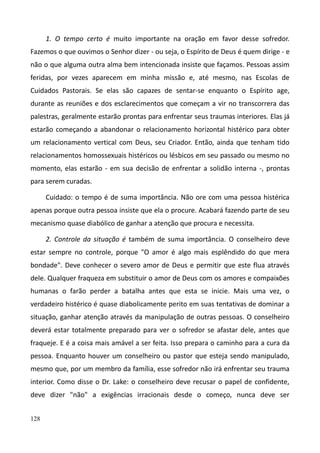 128
1. O tempo certo é muito importante na oração em favor desse sofredor.
Fazemos o que ouvimos o Senhor dizer - ou seja, o Espírito de Deus é quem dirige - e
não o que alguma outra alma bem intencionada insiste que façamos. Pessoas assim
feridas, por vezes aparecem em minha missão e, até mesmo, nas Escolas de
Cuidados Pastorais. Se elas são capazes de sentar-se enquanto o Espírito age,
durante as reuniões e dos esclarecimentos que começam a vir no transcorrera das
palestras, geralmente estarão prontas para enfrentar seus traumas interiores. Elas já
estarão começando a abandonar o relacionamento horizontal histérico para obter
um relacionamento vertical com Deus, seu Criador. Então, ainda que tenham tido
relacionamentos homossexuais histéricos ou lésbicos em seu passado ou mesmo no
momento, elas estarão - em sua decisão de enfrentar a solidão interna -, prontas
para serem curadas.
Cuidado: o tempo é de suma importância. Não ore com uma pessoa histérica
apenas porque outra pessoa insiste que ela o procure. Acabará fazendo parte de seu
mecanismo quase diabólico de ganhar a atenção que procura e necessita.
2. Controle da situação é também de suma importância. O conselheiro deve
estar sempre no controle, porque "O amor é algo mais esplêndido do que mera
bondade". Deve conhecer o severo amor de Deus e permitir que este flua através
dele. Qualquer fraqueza em substituir o amor de Deus com os amores e compaixões
humanas o farão perder a batalha antes que esta se inicie. Mais uma vez, o
verdadeiro histérico é quase diabolicamente perito em suas tentativas de dominar a
situação, ganhar atenção através da manipulação de outras pessoas. O conselheiro
deverá estar totalmente preparado para ver o sofredor se afastar dele, antes que
fraqueje. E é a coisa mais amável a ser feita. Isso prepara o caminho para a cura da
pessoa. Enquanto houver um conselheiro ou pastor que esteja sendo manipulado,
mesmo que, por um membro da família, esse sofredor não irá enfrentar seu trauma
interior. Como disse o Dr. Lake: o conselheiro deve recusar o papel de confidente,
deve dizer "não" a exigências irracionais desde o começo, nunca deve ser
 