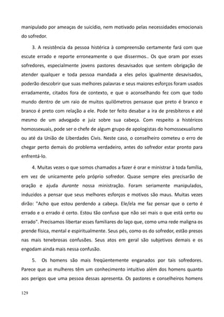 129
manipulado por ameaças de suicídio, nem motivado pelas necessidades emocionais
do sofredor.
3. A resistência da pessoa histérica à compreensão certamente fará com que
escute errado e reporte erroneamente o que dissermos.. Os que oram por esses
sofredores, especialmente jovens pastores desavisados que sentem obrigação de
atender qualquer e toda pessoa mandada a eles pelos igualmente desavisados,
poderão descobrir que suas melhores palavras e seus maiores esforços foram usados
erradamente, citados fora de contexto, e que o aconselhando fez com que todo
mundo dentro de um raio de muitos quilômetros pensasse que preto é branco e
branco é preto com relação a ele. Pode ter feito desabar a ira de presbíteros e até
mesmo de um advogado e juiz sobre sua cabeça. Com respeito a histéricos
homossexuais, pode ser o chefe de algum grupo de apologistas do homossexualismo
ou até da União de Liberdades Civis. Neste caso, o conselheiro cometeu o erro de
chegar perto demais do problema verdadeiro, antes do sofredor estar pronto para
enfrentá-lo.
4. Muitas vezes o que somos chamados a fazer é orar e ministrar à toda família,
em vez de unicamente pelo próprio sofredor. Quase sempre eles precisarão de
oração e ajuda durante nossa ministração. Foram seriamente manipulados,
induzidos a pensar que seus melhores esforços e motivos são maus. Muitas vezes
dirão: "Acho que estou perdendo a cabeça. Ele/ela me faz pensar que o certo é
errado e o errado é certo. Estou tão confuso que não sei mais o que está certo ou
errado". Precisamos libertar esses familiares do laço que, como uma rede maligna os
prende física, mental e espiritualmente. Seus pés, como os do sofredor, estão presos
nas mais tenebrosas confusões. Seus atos em geral são subjetivos demais e os
engodam ainda mais nessa confusão.
5. Os homens são mais freqüentemente enganados por tais sofredores.
Parece que as mulheres têm um conhecimento intuitivo além dos homens quanto
aos perigos que uma pessoa dessas apresenta. Os pastores e conselheiros homens
 