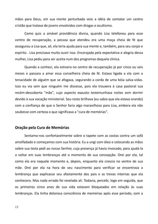 13
mãos para Deus, em sua mente perturbada veio a idéia de contatar um centro
cristão que tratava de jovens envolvidos com drogas e ocultismo.
Como quis a amável providência divina, quando Lisa telefonou para esse
centro de recuperação, a pessoa que atendeu era uma moça cheia de fé que
assegurou a Lisa que, ali, ela teria ajuda para sua mente e, também, para seu corpo e
espírito . Lisa precisava muito ouvir isso. Encorajada pela expectativa e alegria dessa
mulher, Lisa pediu para ser aceita num dos programas daquela clínica.
Quando a conheci, ela estivera no centro de recuperação já por cinco ou seis
meses e passara a amar essa conselheira cheia de fé. Estava ligada a ela com a
tenacidade de alguém que se afogava, segurando a corda de uma bóia salva-vidas.
Isso eu via sem que ninguém me dissesse, pois ela trouxera à casa pastoral sua
recém-descoberta "mãe", cujo aspecto exausto testemunhava noites sem dormir
devido à sua vocação ministerial. Seu rosto brilhava (eu sabia que ela estava orando)
com a confiança de que o Senhor faria algo maravilhoso para Lisa, embora ela não
soubesse com certeza o que significava a "cura de memórias".
Oração pela Cura de Memórias
Sentamo-nos confortavelmente sobre o tapete com as costas contra um sofá
amolfadado e começamos com sua história. Eu a ungi com óleo e colocando as mãos
sobre sua testa pedi ao nosso Senhor, cuja presença já havia invocado, para ajudá-la
a voltar em suas lembranças até o momento de sua concepção. Orei por ela, tal
como ela era naquele momento e, depois, enquanto ela crescia no ventre de sua
mãe. Orei por ela na hora de seu nascimento para verificar se encontrava a
lembrança que explicasse seu afastamento dos pais e as trevas internas que ela
conhecera. Mas nada errado foi revelado ali. Todavia, percebi, logo em seguida, que
os primeiros cinco anos de sua vida estavam bloqueados em relação às suas
lembranças. Ela tinha dolorosa consciência de memórias após esse período, com a
 