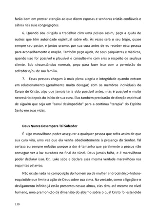130
farão bem em prestar atenção ao que dizem esposas e senhoras cristãs confiáveis e
sábias nas suas congregações.
6. Quando sou dirigida a trabalhar com uma pessoa assim, peço a ajuda de
outros que têm autoridade espiritual sobre ela. Às vezes será o seu bispo, quase
sempre seu pastor, e juntos oramos por sua cura antes de eu receber essa pessoa
para aconselhamento e oração. Também peço ajuda, de seus psiquiatras e médicos,
quando isso for possível e plausível e consulto-me com eles a respeito de seu/sua
cliente. Sob circunstâncias normais, peço para fazer isso com a permissão do
sofredor e/ou de sua família.
7. Essas pessoas chegam à mais plena alegria e integridade quando entram
em relacionamento (geralmente muito devagar) com os membros individuais do
Corpo de Cristo, algo que jamais teria sido possível antes, mas é possível e muito
necessário depois do início de sua cura. Elas também precisarão de direção espiritual
de alguém que seja um "canal desimpedido" para a contínua "terapia" do Espírito
Santo em suas vidas.
Deus Nunca Desampara Tal Sofredor
É algo maravilhoso poder assegurar a qualquer pessoa que sofra assim de que
sua cura virá, uma vez que ela venha obedientemente à presença do Senhor. Tal
certeza eu sempre enfatizo porque a dor é tamanha que geralmente a pessoa não
consegue ver a luz curadora no final do túnel. Deus jamais falha, e é maravilhoso
poder declarar isso. Dr.. Lake sabe e declara essa mesma verdade maravilhosa nas
seguintes palavras:
Não existe nada na composição do homem ou da mulher androcêntrico-histero-
esquizóide que limite a ação de Deus sobre sua alma. Na verdade, como a ligação e o
desligamento infinito já estão presentes nessas almas, elas têm, até mesmo no nível
humano, uma premonição da dimensão do abismo sobre o qual Cristo foi estendido
 