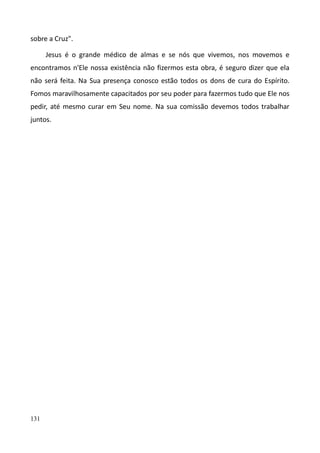 131
sobre a Cruz".
Jesus é o grande médico de almas e se nós que vivemos, nos movemos e
encontramos n'Ele nossa existência não fizermos esta obra, é seguro dizer que ela
não será feita. Na Sua presença conosco estão todos os dons de cura do Espírito.
Fomos maravilhosamente capacitados por seu poder para fazermos tudo que Ele nos
pedir, até mesmo curar em Seu nome. Na sua comissão devemos todos trabalhar
juntos.
 