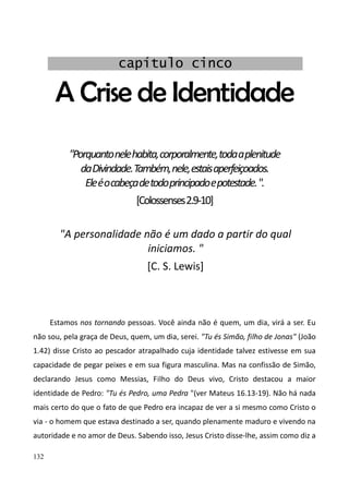 132
A Crise de Identidade
"Porquantonelehabita,corporalmente,todaaplenitude
daDivindade.Também,nele,estaisaperfeiçoados.
Eleéocabeçadetodoprincipadoepotestade.".
[Colossenses2.9-10]
"A personalidade não é um dado a partir do qual
iniciamos. "
[C. S. Lewis]
Estamos nos tornando pessoas. Você ainda não é quem, um dia, virá a ser. Eu
não sou, pela graça de Deus, quem, um dia, serei. "Tu és Simão, filho de Jonas" (João
1.42) disse Cristo ao pescador atrapalhado cuja identidade talvez estivesse em sua
capacidade de pegar peixes e em sua figura masculina. Mas na confissão de Simão,
declarando Jesus como Messias, Filho do Deus vivo, Cristo destacou a maior
identidade de Pedro: "Tu és Pedro, uma Pedra "(ver Mateus 16.13-19). Não há nada
mais certo do que o fato de que Pedro era incapaz de ver a si mesmo como Cristo o
via - o homem que estava destinado a ser, quando plenamente maduro e vivendo na
autoridade e no amor de Deus. Sabendo isso, Jesus Cristo disse-lhe, assim como diz a
capítulo cinco
 
