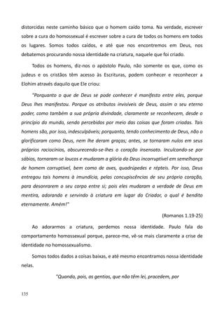 135
distorcidas neste caminho básico que o homem caído toma. Na verdade, escrever
sobre a cura do homossexual é escrever sobre a cura de todos os homens em todos
os lugares. Somos todos caídos, e até que nos encontremos em Deus, nos
debatemos procurando nossa identidade na criatura, naquele que foi criado.
Todos os homens, diz-nos o apóstolo Paulo, não somente os que, como os
judeus e os cristãos têm acesso às Escrituras, podem conhecer e reconhecer a
Elohim através daquilo que Ele criou:
"Porquanto o que de Deus se pode conhecer é manifesto entre eles, porque
Deus lhes manifestou. Porque os atributos invisíveis de Deus, assim o seu eterno
poder, como também a sua própria divindade, claramente se reconhecem, desde o
princípio do mundo, sendo percebidos por meio das coisas que foram criadas. Tais
homens são, por isso, indesculpáveis; porquanto, tendo conhecimento de Deus, não o
glorificaram como Deus, nem lhe deram graças; antes, se tornaram nulos em seus
próprios raciocínios, obscurecendo-se-lhes o coração insensato. Inculcando-se por
sábios, tornaram-se loucos e mudaram a glória do Deus incorruptível em semelhança
de homem corruptível, bem como de aves, quadrúpedes e répteis. Por isso, Deus
entregou tais homens à imundícia, pelas concupiscências de seu próprio coração,
para desonrarem o seu corpo entre si; pois eles mudaram a verdade de Deus em
mentira, adorando e servindo à criatura em lugar do Criador, o qual é bendito
eternamente. Amém!"
(Romanos 1.19-25)
Ao adorarmos a criatura, perdemos nossa identidade. Paulo fala do
comportamento homossexual porque, parece-me, vê-se mais claramente a crise de
identidade no homossexualismo.
Somos todos dados a coisas baixas, e até mesmo encontramos nossa identidade
nelas.
"Quando, pois, os gentios, que não têm lei, procedem, por
 