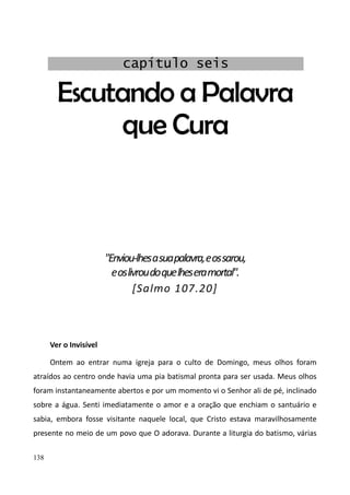 138
Escutando a Palavra
que Cura
"Enviou-lhesasuapalavra,eossarou,
eoslivroudoquelheseramortal".
[Salmo 107.20]
Ver o Invisível
Ontem ao entrar numa igreja para o culto de Domingo, meus olhos foram
atraídos ao centro onde havia uma pia batismal pronta para ser usada. Meus olhos
foram instantaneamente abertos e por um momento vi o Senhor ali de pé, inclinado
sobre a água. Senti imediatamente o amor e a oração que enchiam o santuário e
sabia, embora fosse visitante naquele local, que Cristo estava maravilhosamente
presente no meio de um povo que O adorava. Durante a liturgia do batismo, várias
capítulo seis
 