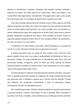 139
pessoas se descobriram, surpresas, chorando. Elas também estavam sentindo a
presença do Senhor de modo especial em nosso meio. Havia uma alegria e um
compartilhar dela depois desse "avistamento". Mas agora não é assim, pois sei que
Ele está comigo, quer eu o enxergue de alguma forma especial, quer não.
Anos atrás, quando pela primeira vez comecei a ouvir a Deus, após ter-Lhe feito
algumas perguntas em oração, Ele enviou uma palavra ao meu coração que tem sido
chave na minha própria vida espiritual e em minha vocação como Sua discípula. Eu
estava meditando em Isaías 58 e perguntara ao Senhor qual o jejum que eu deveria
guardar, desejando sinceramente que fosse o mais aceitável ao Senhor. Escrevi as
seguintes palavras enquanto foram ditas no meu coração, embora não parecessem,
de início, ter muito a ver com o jejum:
"Guarda-Me com você mesma o dia inteiro. Não Me delegue a um pedaço de
seu dia. Eu a criei. Persevere Comigo como Eu persevero com você."
A palavra persevere tocou as cordas de meu coração como nenhuma outra
palavra poderia tocar, pois só eu sabia a profundidade da fidelidade de Deus em
perseverar comigo. Ele estava pedindo que eu perseverasse nele assim como ele
perseverara comigo. As lágrimas, ainda me vêem aos olhos, quando me lembro
daquelas palavras recebidas do Espírito Santo e que reverberam em meu coração,
nesta minha peregrinação sobre a Terra.
O motivo do jejum é estarmos mais plenamente presentes com Deus. Um jejum
físico é quando procuramos aquietar as exigências do corpo, humilhando-nos para
que possamos ouvir e obedecer a palavra que o Senhor está nos dizendo. É então
que podemos nos arrepender corretamente e fazer as necessárias orações
intercessórias em favor da salvação de outros.
Com a palavra perseverar, entendi a disciplina espiritual necessária para praticar
a presença de Deus. Vivemos numa época em que é bastante difícil reconhecer o
que não se vê. Para o incrédulo, como também para o cristão que conhece somente
 