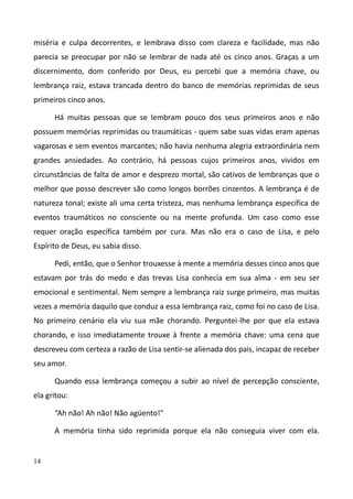 14
miséria e culpa decorrentes, e lembrava disso com clareza e facilidade, mas não
parecia se preocupar por não se lembrar de nada até os cinco anos. Graças a um
discernimento, dom conferido por Deus, eu percebi que a memória chave, ou
lembrança raiz, estava trancada dentro do banco de memórias reprimidas de seus
primeiros cinco anos.
Há muitas pessoas que se lembram pouco dos seus primeiros anos e não
possuem memórias reprimidas ou traumáticas - quem sabe suas vidas eram apenas
vagarosas e sem eventos marcantes; não havia nenhuma alegria extraordinária nem
grandes ansiedades. Ao contrário, há pessoas cujos primeiros anos, vividos em
circunstâncias de falta de amor e desprezo mortal, são cativos de lembranças que o
melhor que posso descrever são como longos borrões cinzentos. A lembrança é de
natureza tonal; existe ali uma certa tristeza, mas nenhuma lembrança específica de
eventos traumáticos no consciente ou na mente profunda. Um caso como esse
requer oração específica também por cura. Mas não era o caso de Lisa, e pelo
Espírito de Deus, eu sabia disso.
Pedi, então, que o Senhor trouxesse à mente a memória desses cinco anos que
estavam por trás do medo e das trevas Lisa conhecia em sua alma - em seu ser
emocional e sentimental. Nem sempre a lembrança raiz surge primeiro, mas muitas
vezes a memória daquilo que conduz a essa lembrança raiz, como foi no caso de Lisa.
No primeiro cenário ela viu sua mãe chorando. Perguntei-lhe por que ela estava
chorando, e isso imediatamente trouxe à frente a memória chave: uma cena que
descreveu com certeza a razão de Lisa sentir-se alienada dos pais, incapaz de receber
seu amor.
Quando essa lembrança começou a subir ao nível de percepção consciente,
ela gritou:
“Ah não! Ah não! Não agüento!"
A memória tinha sido reprimida porque ela não conseguia viver com ela.
 