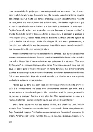 140
uma comunidade de igreja que pouco compreende ou até mesmo descrê, como
escreveu C. S. Lewis: "o que é concreto mas não material só pode manter-se em vista
por esforço e dor". É muito fácil para os cristãos pensarem abstratamente a respeito
de Deus, sobre Sua presença com eles e dentro deles, sobre seres angélicos e o que
acontece com eles durante o batismo e a Santa Ceia quando nem os anjos nem o
Espírito Santo são visíveis aos seus olhos mortais. Começar a "manter em vista" a
grande Realidade Invisível (transcendente e imanente), é começar a praticar a
"Presença de Deus", e esta é nossa principal disciplina espiritual. Era este o jejum ao
qual o Senhor me chamava. Ainda não cheguei lá, mas estou perseverando, e
descubro que toda minha alegria e qualquer integridade, como também ministério
que eu possa ter, está encerrado nesse jejum.
O conhecimento de que Deus está realmente conosco - que é possível estarmos
em verdadeira comunhão com Ele - é a principal necessidade de toda alma solitária
que sofre. Nossa "obra" como ministros aos sofredores é a de orar: "Ora vem,
Senhor Jesus", e então convidar cada alma para a Presença curadora. É claro que isso
deve ser básico para todos que ministram em nome de Cristo, mas é impressionante
quantos milhões de palavras no aconselhamento esvaziam e tentam substituir essa
única coisa necessária. Hoje de manhã, orando por direção para este capítulo,
lembrei-me mais uma vez do seguinte:
"Saiba que EU SOU está com você, que Eu verdadeiramente habito em você.
Este é o conhecimento de todos que sinceramente anseiam por Mim. Ele é
experimentado e tornado real quando Meu servo invoca Minha presença e convida
os carentes a andarem Comigo, e em Mim. Em Mim experimentam o- amor e a
fidelidade eternos - o amor substantivo pelo qual sempre tiveram fome."
Dessa forma as pessoas não são apenas curadas, mas unem-se a Deus. Passam
a conhecê-Lo. Esse conhecimento não é uma compreensão direta a respeito de um
Deus (salvador), mas um "conhecimento-por-experiência (connaitre), um provar do
próprio Amor" que só "o mais humilde de nós, em estado de Graça, pode conhecer".
 