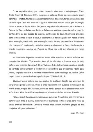 142
"...as sagradas letras, que podem tornar-te sábio para a salvação pela fé em
Cristo Jesus" (2 Timóteo 3.15), escreveu o apóstolo Paulo ao seu amado jovem
aprendiz, Timóteo. Nunca conseguiremos terminar de perscrutar as profundezas dos
tesouros que Deus nos deu nas Sagradas Escrituras. Foram dadas por inspiração
divina e estas, a lectio divina (os textos sagrados) são chamadas de a Palavra, a
Palavra de Deus, a Palavra de Cristo, a Palavra da Verdade, como também, Livro do
Senhor, Livro da Lei, Espada do Espírito, os Oráculos de Deus. O primeiro princípio,
para começarmos a ouvir a Deus, é acolhermos o texto sagrado em nossa própria
alma e coração, meditando nele em oração. A sua Palavra passa então a "habitar em
nós ricamente", queimando como luz interna, e clamamos a Deus. Estaéaoratio, a
oração responsiva nascida da Palavra de Deus que está em chamas em nosso
interior.
As Escrituras Sagradas sustentam nossa vida espiritual e Jesus enfatiza isso
quando cita Moisés: "Está escrito: Nem só de pão vive o homem, mas de toda
palavra que procede da boca de Deus" (Mateus 4.4). As Escrituras nos dão o padrão
da verdade como também o fundamento e equilíbrio que precisamos. "Estai pois,
firmes, cingindo-vos com a verdade e vestindo-vos com a couraça da justiça. Calçai
os pés com a preparação do evangelho da paz" (Efésios 6.14,15).
Qualquer outra palavra que nos venha, de qualquer direção que vier, tem de
ser provada pelas Escrituras. Paulo e Silas trouxeram com sucesso a mensagem da
morte e ressurreição de Cristo aos judeus de Beréìa porque essas pessoas estudavam
asEscrituras a fim de verificar aquilo que os primeiros cristãos estavam dizendo:
"Ora, estes de Beréia eram mais nobres que os de Tessalônica; pois receberam a
palavra com toda a avidez, examinando as Escrituras todos os dias para verse as
coisas eram de fato assim. Com isso, muitos deles creram, mulheres gregas de alta
posição e não poucos homens. "
(Atos 17.11-12)
 