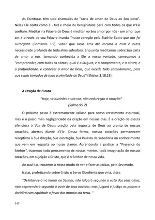 143
As Escrituras têm sido chamadas de "carta de amor de Deus ao Seu povo".
Nelas Ele conta como é - fiel e cheio de benignidade para com todos os que n'Ele
confiam. Meditar na Palavra de Deus é meditar no Seu amor por nós - um amor que
em e através de sua Palavra inunda "nosso coração pelo Espírito Santo que nos foi
outorgado (Romanos 5.5). Saber que Deus ama até mesmo a mim é outra
necessidade profunda de toda alma sofredora. Enquanto meditamos sobre Sua carta
de amor a nós, tornando conhecida a Ele a nossa vontade, começamos a
"compreender, com todos os santos, qual é a largura, e o comprimento, e a altura, e
a profundidade, e conhecer o amor de Deus, que excede todo entendimento, para
que sejais tomados de toda a plenitude de Deus" (Efésios 3.18,19).
A Oração de Escuta
“Hoje, se ouvirdes a sua voz, não endureçais o coração”
(Salmo 95.7)
O próximo passo é extremamente valioso para nosso crescimento espiritual,
mas é o passo mais negligenciado da oração em nossos dias. É a oração de escuta
silenciosa à Voz de Deus; oração pela resposta de Deus ao pranto de nossos
corações, abertos diante d'Ele. Dessa forma, nossos corações permanecem
receptivos à Sua direção, Sua exortação, Sua Palavra de sabedoria ou conhecimento
que vem em resposta ao nosso clamor. Aprendendo a praticar a “Presença do
Senhor”, trazemos todo pensamento de nossas mentes, toda imaginação de nossos
corações, em sujeição a Cristo, que é o Senhor de nossa vida.
Ao ouvi-Lo, trocamos o nosso modo de ver e fazer as coisas, pelo Seu modo.
Isaías, profetizando sobre Cristo o Servo Obediente que viria, disse:
"Deleitar-se-á no temor do Senhor; não julgará segundo a vista dos seus olhos,
nem repreenderá segundo o ouvir de seus ouvidos; mas julgará e justiça os pobres e
decidirá com equidade a favor dos mansos da terra. "
 
