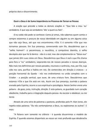 145
próprios dons e discernimento.
Ouvir a Deus é de Suma Importância no Processo de Tornar-se Pessoa
A oração que precede a todas as demais orações é: "Que fale o meu `eu'
verdadeiro. E que seja ao verdadeiro `Vós' a quem eu falo".
O eu caído não pode se conhecer. Como já vimos, não sabemos quem somos e
sempre estaremos à procura de nossa identidade em alguém ou em alguma coisa
que não seja Deus, até que nos encontremos n'Ele. E é somente n'Ele que nos
tornamos pessoas. Em Sua presença, conversando com Ele, descobrimos que o
"velho homem"- o pecaminoso, o neurótico, o compulsivo doentio, o velho
decrépito ator que há lá dentro - não é o real, mas são simplesmente os "falsos eus"
que jamais têm suas raízes em Deus. Descobrimos que Deus é real e que Ele chama
para fora o "eu" verdadeiro, separando-nos de nossos pecados e nossas doenças.
Não mais nos definimos por nossos pecados, neuroses e carências, mas, por Ele, cuja
vida nos sara, purifica e habita em nós. De contorcidos em direção à criatura - a
posição horizontal da Queda - nós nos endireitamos na união completa com o
Criador - a posição vertical, que ouve, de uma criatura livre. Descobrimos que
estamos n'Ele e que Ele está em nós. Assim em Sua presença, ouvindo a palavra
enviada pelo Espírito, ocorre a cura espiritual e psicológica. Nosso Senhor envia uma
palavra - de gozo, juízo, instrução, direção. E esta palavra, se guardada num coração
obediente, trabalha para a integração daquela pessoa. Ao escutar e obedecer, eu me
torno.
Através de uma série de palestras a pastores, proferidas pelo Pr. Alan Jones, ele
repetia estas palavras: "Ou nós contemplamos a Deus, ou exploramos os outros". E
mais:
"A Palavra vem somente no silêncio - é quando discernimos o modelo do
Espírito. É quando estamos disponíveis ao nosso ser mais profundo que desabrocha
 