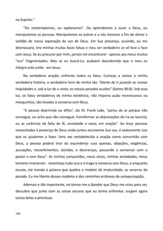 146
no Espírito."
"Ou contemplamos, ou exploramos". Ou aprendemos a ouvir a Deus, ou
manipulamos as pessoas. Manipulamos os outros e a nós mesmos a fim de aliviar a
solidão de nossa separação da voz de Deus. Em Sua presença, ouvindo, eu me
desmascaro, tiro minhas muitas faces falsas e meu ser verdadeiro se vê face a face
com Jesus. Se eu procurar por mim, jamais me encontrarei - apenas aos meus muitos
"eus" fragmentados. Mas se eu buscá-Lo, acabarei descobrindo que o meu eu
íntegro está unido em Jesus.
Na verdadeira oração, enfrento todos os fatos. Começo a contar a minha
verdadeira história, o verdadeiro livro de minha ida: 'Diante de ti puseste as nossas
iniqüidades e, sob a luz do u rosto, os nossos pecados ocultos" (Salmo 90.8). Sob essa
luz, os fatos verdadeiros de minha existência, não importa quão monstruosos ou
mesquinhos, são levados à conversa com Deus.
"A pessoa deprimida ou aflita", diz Dr. Frank Lake, "parou de ar porque não
consegue, ou acha que não consegue, transformar as depravações da ira ou lascívia,
ou as carências de falta de fé, ansiedade e vazio, em oração". Ao levar pessoas
necessitadas à presença de Deus onde juntos escutamos Sua voz, é exatamente isso
que os ajudamos a fazer. Uma vez restabelecida a oração como comunhão com
Deus, a pessoa poderá tirar do esconderijo suas queixas, objeções, exigências,
acusações, ressentimentos, dúvidas, e descrenças, passando a conversar com o
pastor e com Deus". As minhas compulsões, meus vícios, minhas ansiedades, meus
temores irracionais - reconheço tudo isso e o trago à conversa com Deus, e enquanto
escuto, ele manda a palavra que quebra o modelo de imaturidade, as amarras do
pecado. Eu me liberto desses modelos e dos caminhos errôneos de autopercepção.
Ademais e tão importante, no tornar-me o fazedor que Deus me criou para ser,
descubro que junto com as coisas escuras que eu temia enfrentar, surgem agora
coisas belas e preciosas:
 