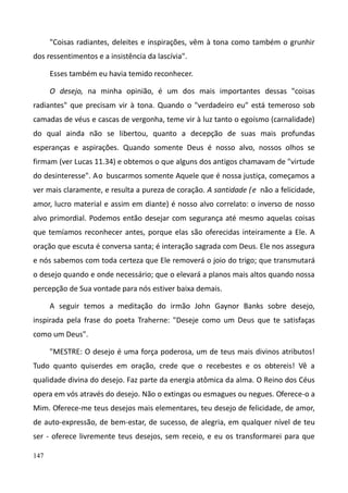 147
"Coisas radiantes, deleites e inspirações, vêm à tona como também o grunhir
dos ressentimentos e a insistência da lascívia".
Esses também eu havia temido reconhecer.
O desejo, na minha opinião, é um dos mais importantes dessas "coisas
radiantes" que precisam vir à tona. Quando o "verdadeiro eu" está temeroso sob
camadas de véus e cascas de vergonha, teme vir à luz tanto o egoísmo (carnalidade)
do qual ainda não se libertou, quanto a decepção de suas mais profundas
esperanças e aspirações. Quando somente Deus é nosso alvo, nossos olhos se
firmam (ver Lucas 11.34) e obtemos o que alguns dos antigos chamavam de "virtude
do desinteresse". Ao buscarmos somente Aquele que é nossa justiça, começamos a
ver mais claramente, e resulta a pureza de coração. A santidade (e não a felicidade,
amor, lucro material e assim em diante) é nosso alvo correlato: o inverso de nosso
alvo primordial. Podemos então desejar com segurança até mesmo aquelas coisas
que temíamos reconhecer antes, porque elas são oferecidas inteiramente a Ele. A
oração que escuta é conversa santa; é interação sagrada com Deus. Ele nos assegura
e nós sabemos com toda certeza que Ele removerá o joio do trigo; que transmutará
o desejo quando e onde necessário; que o elevará a planos mais altos quando nossa
percepção de Sua vontade para nós estiver baixa demais.
A seguir temos a meditação do irmão John Gaynor Banks sobre desejo,
inspirada pela frase do poeta Traherne: "Deseje como um Deus que te satisfaças
como um Deus".
"MESTRE: O desejo é uma força poderosa, um de teus mais divinos atributos!
Tudo quanto quiserdes em oração, crede que o recebestes e os obtereis! Vê a
qualidade divina do desejo. Faz parte da energia atômica da alma. O Reino dos Céus
opera em vós através do desejo. Não o extingas ou esmagues ou negues. Oferece-o a
Mim. Oferece-me teus desejos mais elementares, teu desejo de felicidade, de amor,
de auto-expressão, de bem-estar, de sucesso, de alegria, em qualquer nível de teu
ser - oferece livremente teus desejos, sem receio, e eu os transformarei para que
 