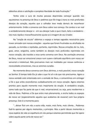 148
obtenhas alívio e satisfação e completa liberdade de toda frustração."
Tenho visto a cura de muitas pessoas deprimidas começar quando nos
aquietamos na presença de Deus e pedimos que Ele traga à tona os mais profundos
desejos do coração, aqueles que o sofredor teve medo demais de reconhecer
anteriormente. Então a conversa com Deus sobre isso começa. Ela conduz o ser real
a verdadeiramente desejar e - em seu desejar tudo o que é bom, belo e verdadeiro -
isto mais rápida e maravilhosamente ajusta-se à imagem de seu Criador.
Na "oração de escuta" obtemos o espaço e tempo sagrados necessários para
travar amizade com nossas emoções - aquelas que foram frustradas ou atrofiadas no
passado, ou temidas e rejeitadas, portanto, reprimidas. Nossas emoções de ira, luto,
gozo, amor, vergonha, como também os desejos mais profundos reprimidos em
nosso coração, são trazidos a essa santa conversa com Deus. Na aceitação amorosa
de Deus, nosso ser emocional cresce num suave e delicado equilíbrio com nosso ser
sensorial e intelectual. Não precisamos mais ser moldados por nossas carências e
necessidades emocionais, mas as veremos curadas.
No momento dessa conversa com Deus abrimos, o mais possível, nosso coração
ao Senhor. O tempo todo Ele já sabe o que há ali e do que nós precisamos. Agora a
nossa vontade está sintonizada com a vontade de Deus, e consentimos em entregar
a Ele o que antes escondíamos cuidadosamente em nosso coração. Agora estamos
prontos para aquele momento mais importante da oração. A verdadeira oração,
como tudo que faz parte do que é real, encarnacional; ou seja, para recebermos a
vida de Deus. Pedimos a Ele que entre mais plenamente, e encha todos os espaços
de nosso ser (especialmente aqueles que acabamos de esvaziar) com Sua própria
presença. Este é o momento para:
"...deixar fluir em nós a outra vida, maior, mais forte, mais silente... Podemos
fazê-lo apenas por alguns momentos, a princípio. Mas a partir desses momentos a
nova espécie de vida se espalhará em nós porque estamos permitindo que Ele opere
sobre aquela parte certa de nosso ser."
 