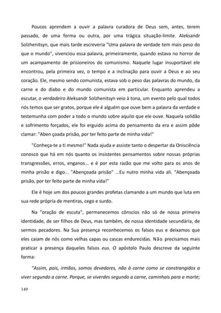 149
Poucos aprendem a ouvir a palavra curadora de Deus sem, antes, terem
passado, de uma forma ou outra, por uma trágica situação-limite. Aleksandr
Solzhenitsyn, que mais tarde escreveria "Uma palavra de verdade tem mais peso do
que o mundo", vivenciou essa palavra, primeiramente, quando estava no horror de
um acampamento de prisioneiros do comunismo. Naquele lugar insuportável ele
encontrou, pela primeira vez, o tempo e a inclinação para ouvir a Deus e ao seu
coração. Ele, mesmo sendo comunista, estava sob o peso das palavras do mundo, da
carne e do diabo e do mundo comunista em particular. Enquanto aprendeu a
escutar, o verdadeiro Aleksandr Solzhenitsyn veio à tona, um evento pelo qual todos
nós temos que ser gratos, porque ele é alguém que ouve bem a palavra da verdade e
testemunha com poder a todo o mundo sobre aquilo que ele ouve. Naquela solidão
e sofrimento forçados, ele foi erguido acima do pensamento da era e assim pôde
clamar: "Aben çoada prisão, por ter feito parte de minha vida!"
"Conheça-te a ti mesmo!" Nada ajuda e assiste tanto o despertar da Onisciência
conosco que há em nós quanto os insistentes pensamentos sobre nossas próprias
transgressões, erros, enganos... e é por esta razão que me volto para os anos de
minha prisão e digo... "Abençoada prisão" ...Eu nutro minha vida ali. "Abençoada
prisão, por ter feito parte de minha vida!"
Ele é hoje um dos poucos grandes profetas clamando a um mundo que luta em
sua rede própria de mentiras, cego e surdo.
Na "oração de escuta", permanecemos cônscios não só de nossa primeira
identidade, de ser filhos de Deus, mas também, de nossa identidade secundária, de
sermos pecadores. Na Sua presença reconhecemos os falsos eus e deixamos que
eles caiam de nós como velhas capas ou cascas endurecidas. Não precisamos mais
praticar a presença daqueles falsos eus. O apóstolo Paulo descreve da seguinte
forma:
"Assim, pois, irmãos, somos devedores, não à carne como se constrangidos a
viver segundo a carne. Porque, se viverdes segundo a carne, caminhais para a morte;
 