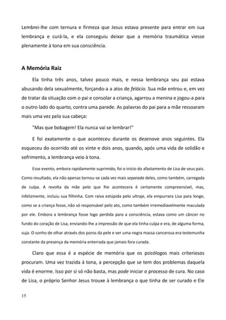 15
Lembrei-lhe com ternura e firmeza que Jesus estava presente para entrar em sua
lembrança e curá-la, e ela conseguiu deixar que a memória traumática viesse
plenamente à tona em sua consciência.
A Memória Raiz
Ela tinha três anos, talvez pouco mais, e nessa lembrança seu pai estava
abusando dela sexualmente, forçando-a a atos de felácio. Sua mãe entrou e, em vez
de tratar da situação com o pai e consolar a criança, agarrou a menina e jogou-a para
o outro lado do quarto, contra uma parede. As palavras do pai para a mãe ressoaram
mais uma vez pela sua cabeça:
"Mas que bobagem! Ela nunca vai se lembrar!"
E foi exatamente o que aconteceu durante os dezenove anos seguintes. Ela
esqueceu do ocorrido até os vinte e dois anos, quando, após uma vida de solidão e
sofrimento, a lembrança veio à tona.
Esse evento, embora rapidamente suprimido, foi o início do afastamento de Lisa de seus pais.
Como resultado, ela não apenas tornou-se cada vez mais separada deles, como também, carregada
de culpa. A revolta da mãe pelo que lhe acontecera é certamente compreensível, mas,
infelizmente, incluiu sua filhinha. Com raiva estúpida pelo ultraje, ela empurrara Lisa para longe,
como se a criança fosse, não só responsável pelo ato, como também irremediavelmente maculada
por ele. Embora a lembrança fosse logo perdida para a consciência, estava como um câncer no
fundo do coração de Lisa, enviando-lhe a impressão de que ela tinha culpa e era, de alguma forma,
suja. O sonho de olhar através dos poros da pele e ver uma negra massa cancerosa era testemunha
constante da presença da memória enterrada que jamais fora curada.
Claro que essa é a espécie de memória que os psicólogos mais criteriosos
procuram. Uma vez trazida à tona, a percepção que se tem dos problemas daquela
vida é enorme. Isso por si só não basta, mas pode iniciar o processo de cura. No caso
de Lisa, o próprio Senhor Jesus trouxe à lembrança o que tinha de ser curado e Ele
 