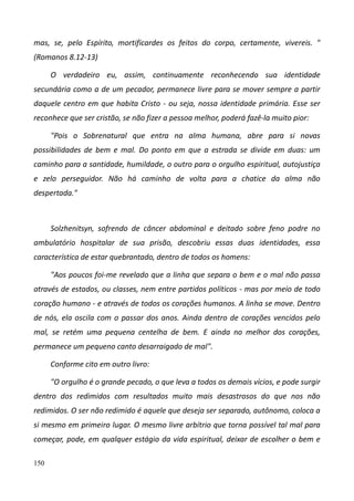 150
mas, se, pelo Espírito, mortificardes os feitos do corpo, certamente, vivereis. "
(Romanos 8.12-13)
O verdadeiro eu, assim, continuamente reconhecendo sua identidade
secundária como a de um pecador, permanece livre para se mover sempre a partir
daquele centro em que habita Cristo - ou seja, nossa identidade primária. Esse ser
reconhece que ser cristão, se não fizer a pessoa melhor, poderá fazê-la muito pior:
"Pois o Sobrenatural que entra na alma humana, abre para si novas
possibilidades de bem e mal. Do ponto em que a estrada se divide em duas: um
caminho para a santidade, humildade, o outro para o orgulho espiritual, autojustiça
e zelo perseguidor. Não há caminho de volta para a chatice da alma não
despertada."
Solzhenitsyn, sofrendo de câncer abdominal e deitado sobre feno podre no
ambulatório hospitalar de sua prisão, descobriu essas duas identidades, essa
característica de estar quebrantado, dentro de todos os homens:
"Aos poucos foi-me revelado que a linha que separa o bem e o mal não passa
através de estados, ou classes, nem entre partidos políticos - mas por meio de todo
coração humano - e através de todos os corações humanos. A linha se move. Dentro
de nós, ela oscila com o passar dos anos. Ainda dentro de corações vencidos pelo
mal, se retém uma pequena centelha de bem. E ainda no melhor dos corações,
permanece um pequeno canto desarraigado de mal".
Conforme cito em outro livro:
"O orgulho é o grande pecado, o que leva a todos os demais vícios, e pode surgir
dentro dos redimidos com resultados muito mais desastrosos do que nos não
redimidos. O ser não redimido é aquele que deseja ser separado, autônomo, coloca a
si mesmo em primeiro lugar. O mesmo livre arbítrio que torna possível tal mal para
começar, pode, em qualquer estágio da vida espiritual, deixar de escolher o bem e
 