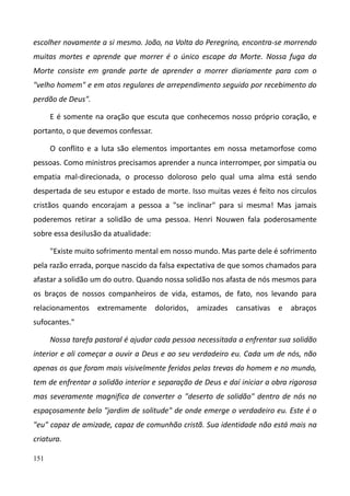 151
escolher novamente a si mesmo. João, na Volta do Peregrino, encontra-se morrendo
muitas mortes e aprende que morrer é o único escape da Morte. Nossa fuga da
Morte consiste em grande parte de aprender a morrer diariamente para com o
"velho homem" e em atos regulares de arrependimento seguido por recebimento do
perdão de Deus".
E é somente na oração que escuta que conhecemos nosso próprio coração, e
portanto, o que devemos confessar.
O conflito e a luta são elementos importantes em nossa metamorfose como
pessoas. Como ministros precisamos aprender a nunca interromper, por simpatia ou
empatia mal-direcionada, o processo doloroso pelo qual uma alma está sendo
despertada de seu estupor e estado de morte. Isso muitas vezes é feito nos círculos
cristãos quando encorajam a pessoa a "se inclinar" para si mesma! Mas jamais
poderemos retirar a solidão de uma pessoa. Henri Nouwen fala poderosamente
sobre essa desilusão da atualidade:
"Existe muito sofrimento mental em nosso mundo. Mas parte dele é sofrimento
pela razão errada, porque nascido da falsa expectativa de que somos chamados para
afastar a solidão um do outro. Quando nossa solidão nos afasta de nós mesmos para
os braços de nossos companheiros de vida, estamos, de fato, nos levando para
relacionamentos extremamente doloridos, amizades cansativas e abraços
sufocantes."
Nossa tarefa pastoral é ajudar cada pessoa necessitada a enfrentar sua solidão
interior e ali começar a ouvir a Deus e ao seu verdadeiro eu. Cada um de nós, não
apenas os que foram mais visivelmente feridos pelas trevas do homem e no mundo,
tem de enfrentar a solidão interior e separação de Deus e daí iniciar a obra rigorosa
mas severamente magnifica de converter o "deserto de solidão" dentro de nós no
espaçosamente belo "jardim de solitude" de onde emerge o verdadeiro eu. Este é o
"eu" capaz de amizade, capaz de comunhão cristã. Sua identidade não está mais na
criatura.
 