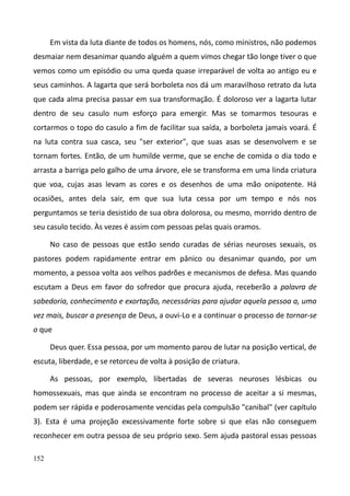 152
Em vista da luta diante de todos os homens, nós, como ministros, não podemos
desmaiar nem desanimar quando alguém a quem vimos chegar tão longe tiver o que
vemos como um episódio ou uma queda quase irreparável de volta ao antigo eu e
seus caminhos. A lagarta que será borboleta nos dá um maravilhoso retrato da luta
que cada alma precisa passar em sua transformação. É doloroso ver a lagarta lutar
dentro de seu casulo num esforço para emergir. Mas se tomarmos tesouras e
cortarmos o topo do casulo a fim de facilitar sua saída, a borboleta jamais voará. É
na luta contra sua casca, seu "ser exterior", que suas asas se desenvolvem e se
tornam fortes. Então, de um humilde verme, que se enche de comida o dia todo e
arrasta a barriga pelo galho de uma árvore, ele se transforma em uma linda criatura
que voa, cujas asas levam as cores e os desenhos de uma mão onipotente. Há
ocasiões, antes dela sair, em que sua luta cessa por um tempo e nós nos
perguntamos se teria desistido de sua obra dolorosa, ou mesmo, morrido dentro de
seu casulo tecido. Às vezes é assim com pessoas pelas quais oramos.
No caso de pessoas que estão sendo curadas de sérias neuroses sexuais, os
pastores podem rapidamente entrar em pânico ou desanimar quando, por um
momento, a pessoa volta aos velhos padrões e mecanismos de defesa. Mas quando
escutam a Deus em favor do sofredor que procura ajuda, receberão a palavra de
sabedoria, conhecimento e exortação, necessárias para ajudar aquela pessoa a, uma
vez mais, buscar a presença de Deus, a ouvi-Lo e a continuar o processo de tornar-se
o que
Deus quer. Essa pessoa, por um momento parou de lutar na posição vertical, de
escuta, liberdade, e se retorceu de volta à posição de criatura.
As pessoas, por exemplo, libertadas de severas neuroses lésbicas ou
homossexuais, mas que ainda se encontram no processo de aceitar a si mesmas,
podem ser rápida e poderosamente vencidas pela compulsão "canibal" (ver capítulo
3). Esta é uma projeção excessivamente forte sobre si que elas não conseguem
reconhecer em outra pessoa de seu próprio sexo. Sem ajuda pastoral essas pessoas
 