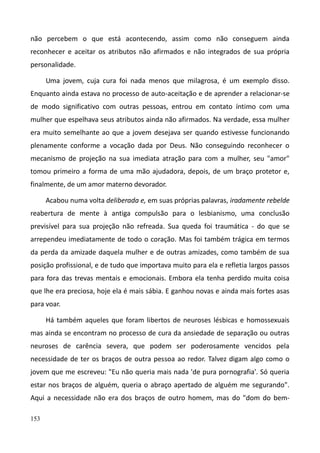 153
não percebem o que está acontecendo, assim como não conseguem ainda
reconhecer e aceitar os atributos não afirmados e não integrados de sua própria
personalidade.
Uma jovem, cuja cura foi nada menos que milagrosa, é um exemplo disso.
Enquanto ainda estava no processo de auto-aceitação e de aprender a relacionar-se
de modo significativo com outras pessoas, entrou em contato íntimo com uma
mulher que espelhava seus atributos ainda não afirmados. Na verdade, essa mulher
era muito semelhante ao que a jovem desejava ser quando estivesse funcionando
plenamente conforme a vocação dada por Deus. Não conseguindo reconhecer o
mecanismo de projeção na sua imediata atração para com a mulher, seu "amor"
tomou primeiro a forma de uma mão ajudadora, depois, de um braço protetor e,
finalmente, de um amor materno devorador.
Acabou numa volta deliberada e, em suas próprias palavras, iradamente rebelde
reabertura de mente à antiga compulsão para o lesbianismo, uma conclusão
previsível para sua projeção não refreada. Sua queda foi traumática - do que se
arrependeu imediatamente de todo o coração. Mas foi também trágica em termos
da perda da amizade daquela mulher e de outras amizades, como também de sua
posição profissional, e de tudo que importava muito para ela e refletia largos passos
para fora das trevas mentais e emocionais. Embora ela tenha perdido muita coisa
que lhe era preciosa, hoje ela é mais sábia. E ganhou novas e ainda mais fortes asas
para voar.
Há também aqueles que foram libertos de neuroses lésbicas e homossexuais
mas ainda se encontram no processo de cura da ansiedade de separação ou outras
neuroses de carência severa, que podem ser poderosamente vencidos pela
necessidade de ter os braços de outra pessoa ao redor. Talvez digam algo como o
jovem que me escreveu: "Eu não queria mais nada 'de pura pornografia'. Só queria
estar nos braços de alguém, queria o abraço apertado de alguém me segurando".
Aqui a necessidade não era dos braços de outro homem, mas do "dom do bem-
 