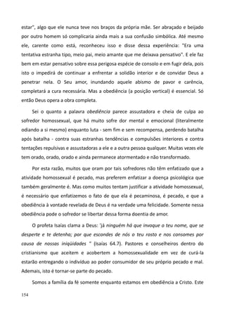 154
estar", algo que ele nunca teve nos braços da própria mãe. Ser abraçado e beijado
por outro homem só complicaria ainda mais a sua confusão simbólica. Até mesmo
ele, carente como está, reconheceu isso e disse dessa experiência: "Era uma
tentativa estranha tipo, meio pai, meio amante que me deixava pensativo". E ele faz
bem em estar pensativo sobre essa perigosa espécie de consolo e em fugir dela, pois
isto o impedirá de continuar a enfrentar a solidão interior e de convidar Deus a
penetrar nela. O Seu amor, inundando aquele abismo de pavor e carência,
completará a cura necessária. Mas a obediência (a posição vertical) é essencial. Só
então Deus opera a obra completa.
Sei o quanto a palavra obediência parece assustadora e cheia de culpa ao
sofredor homossexual, que há muito sofre dor mental e emocional (literalmente
odiando a si mesmo) enquanto luta - sem fim e sem recompensa, perdendo batalha
após batalha - contra suas estranhas tendências e compulsões interiores e contra
tentações repulsivas e assustadoras a ele e a outra pessoa qualquer. Muitas vezes ele
tem orado, orado, orado e ainda permanece atormentado e não transformado.
Por esta razão, muitos que oram por tais sofredores não têm enfatizado que a
atividade homossexual é pecado, mas preferem enfatizar a doença psicológica que
também geralmente é. Mas como muitos tentam justificar a atividade homossexual,
é necessário que enfatizemos o fato de que ela é pecaminosa, é pecado, e que a
obediência à vontade revelada de Deus é na verdade uma felicidade. Somente nessa
obediência pode o sofredor se libertar dessa forma doentia de amor.
O profeta Isaías clama a Deus: 'já ninguém há que invoque o teu nome, que se
desperte e te detenha; por que escondes de nós o teu rosto e nos consomes por
causa de nossas iniqüidades " (Isaías 64.7). Pastores e conselheiros dentro do
cristianismo que aceitem e acobertem a homossexualidade em vez de curá-la
estarão entregando o indivíduo ao poder consumidor de seu próprio pecado e mal.
Ademais, isto é tornar-se parte do pecado.
Somos a família da fé somente enquanto estamos em obediência a Cristo. Este
 