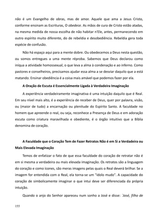 155
não é um Evangelho de obras, mas de amor. Aquele que ama a Jesus Cristo,
conforme ensinam as Escrituras, O obedece. As mãos de cura de Cristo estão atadas,
na mesma medida de nossa escolha de não habitar n'Ele, antes, permanecendo em
outro espírito muito diferente, do de rebeldia e desobediência. Rebeldia gera toda
espécie de confusão.
Não há espaço aqui para a mente dobre. Ou obedecemos a Deus nesta questão,
ou somos entregues a uma mente réproba. Sabemos que Deus declarou como
iníqua a atividade homossexual, o que leva a alma à condenação e ao inferno. Como
pastores e conselheiros, precisamos ajudar essa alma a se desviar daquilo que a está
matando. Ensinar obediência é a coisa mais amável que podemos fazer por ela.
A Oração de Escuta é Essencialmente Ligada à Verdadeira Imaginação
A experiência verdadeiramente imaginativa é uma intuição daquilo que é Real.
Em seu nível mais alto, é a experiência de receber de Deus, quer por palavra, visão,
ou (maior de tudo) a encarnação ou plenitude do Espírito Santo. A faculdade no
homem que apreende o real, ou seja, reconhece a Presença de Deus e em adoração
escuta como criatura maravilhada e obediente, é o órgão intuitivo que a Bíblia
denomina de coração.
A Faculdade que o Coração Tem de Fazer Retratos Não é em Si a Verdadeira ou
Mais Elevada Imaginação
Temos de enfatizar o fato de que essa faculdade do coração de retratar não é
em si mesma a verdadeira ou mais elevada imaginação. Os retratos são a linguagem
do coração e como ícones, são meras imagens pelas quais o Real deverá brilhar. Se a
imagem for entendida com o Real, ela torna-se um "ídolo mudo". A capacidade do
coração de simbolicamente imaginar o que intui deve ser diferenciada da própria
intuição.
Quando o anjo do Senhor apareceu num sonho a José e disse: `José, filho de
 