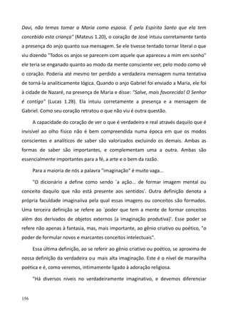 156
Davi, não temas tomar a Maria como esposa. É pelo Espírito Santo que ela tem
concebido esta criança" (Mateus 1.20), o coração de José intuiu corretamente tanto
a presença do anjo quanto sua mensagem. Se ele tivesse tentado tornar literal o que
viu dizendo "Todos os anjos se parecem com aquele que apareceu a mim em sonho"
ele teria se enganado quanto ao modo da mente consciente ver, pelo modo como vê
o coração. Poderia até mesmo ter perdido a verdadeira mensagem numa tentativa
de torná-la analiticamente lógica. Quando o anjo Gabriel foi enviado a Maria, ele foi
à cidade de Nazaré, na presença de Maria e disse: "Salve, mais favorecida! O Senhor
é contigo" (Lucas 1.28). Ela intuiu corretamente a presença e a mensagem de
Gabriel. Como seu coração retratou o que não viu é outra questão.
A capacidade do coração de ver o que é verdadeiro e real através daquilo que é
invisível ao olho físico não é bem compreendida numa época em que os modos
conscientes e analíticos de saber são valorizados excluindo os demais. Ambas as
formas de saber são importantes, e complementam uma a outra. Ambas são
essencialmente importantes para a fé, a arte e o bem da razão.
Para a maioria de nós a palavra "imaginação" é muito vaga...
"O dicionário a define como sendo `a ação... de formar imagem mental ou
conceito daquilo que não está presente aos sentidos'. Outra definição denota a
própria faculdade imaginaiiva pela qual essas imagens ou conceitos são formados.
Uma terceira definição se refere ao `poder que tem a mente de formar conceitos
além dos derivados de objetos externos (a imaginação produtiva)'. Esse poder se
refere não apenas à fantasia, mas, mais importante, ao gênio criativo ou poético, "o
poder de formular novos e marcantes conceitos intelectuais".
Essa última definição, ao se referir ao gênio criativo ou poético, se aproxima de
nossa definição da verdadeira ou mais alta imaginação. Este é o nível de maravilha
poética e é, como veremos, intimamente ligado à adoração religiosa.
"Há diversos níveis no verdadeiramente imaginativo, e devemos diferenciar
 