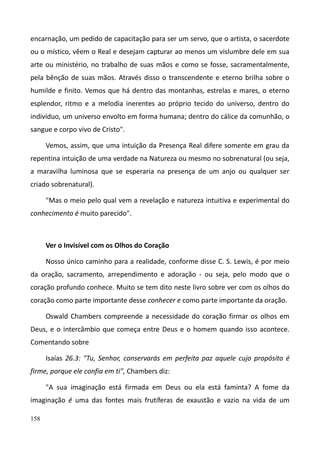 158
encarnação, um pedido de capacitação para ser um servo, que o artista, o sacerdote
ou o místico, vêem o Real e desejam capturar ao menos um vislumbre dele em sua
arte ou ministério, no trabalho de suas mãos e como se fosse, sacramentalmente,
pela bênção de suas mãos. Através disso o transcendente e eterno brilha sobre o
humilde e finito. Vemos que há dentro das montanhas, estrelas e mares, o eterno
esplendor, ritmo e a melodia inerentes ao próprio tecido do universo, dentro do
indivíduo, um universo envolto em forma humana; dentro do cálice da comunhão, o
sangue e corpo vivo de Cristo".
Vemos, assim, que uma intuição da Presença Real difere somente em grau da
repentina intuição de uma verdade na Natureza ou mesmo no sobrenatural (ou seja,
a maravilha luminosa que se esperaria na presença de um anjo ou qualquer ser
criado sobrenatural).
"Mas o meio pelo qual vem a revelação e natureza intuitiva e experimental do
conhecimento é muito parecido".
Ver o Invisível com os Olhos do Coração
Nosso único caminho para a realidade, conforme disse C. S. Lewis, é por meio
da oração, sacramento, arrependimento e adoração - ou seja, pelo modo que o
coração profundo conhece. Muito se tem dito neste livro sobre ver com os olhos do
coração como parte importante desse conhecer e como parte importante da oração.
Oswald Chambers compreende a necessidade do coração firmar os olhos em
Deus, e o intercâmbio que começa entre Deus e o homem quando isso acontece.
Comentando sobre
Isaías 26.3: "Tu, Senhor, conservarás em perfeita paz aquele cujo propósito é
firme, porque ele confia em ti", Chambers diz:
"A sua imaginação está firmada em Deus ou ela está faminta? A fome da
imaginação é uma das fontes mais frutíferas de exaustão e vazio na vida de um
 