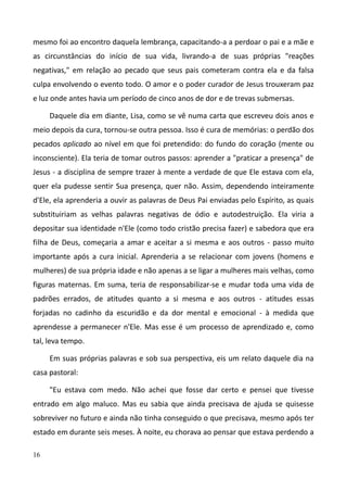16
mesmo foi ao encontro daquela lembrança, capacitando-a a perdoar o pai e a mãe e
as circunstâncias do início de sua vida, livrando-a de suas próprias "reações
negativas," em relação ao pecado que seus pais cometeram contra ela e da falsa
culpa envolvendo o evento todo. O amor e o poder curador de Jesus trouxeram paz
e luz onde antes havia um período de cinco anos de dor e de trevas submersas.
Daquele dia em diante, Lisa, como se vê numa carta que escreveu dois anos e
meio depois da cura, tornou-se outra pessoa. Isso é cura de memórias: o perdão dos
pecados aplicado ao nível em que foi pretendido: do fundo do coração (mente ou
inconsciente). Ela teria de tomar outros passos: aprender a "praticar a presença" de
Jesus - a disciplina de sempre trazer à mente a verdade de que Ele estava com ela,
quer ela pudesse sentir Sua presença, quer não. Assim, dependendo inteiramente
d'Ele, ela aprenderia a ouvir as palavras de Deus Pai enviadas pelo Espírito, as quais
substituiriam as velhas palavras negativas de ódio e autodestruição. Ela viria a
depositar sua identidade n'Ele (como todo cristão precisa fazer) e sabedora que era
filha de Deus, começaria a amar e aceitar a si mesma e aos outros - passo muito
importante após a cura inicial. Aprenderia a se relacionar com jovens (homens e
mulheres) de sua própria idade e não apenas a se ligar a mulheres mais velhas, como
figuras maternas. Em suma, teria de responsabilizar-se e mudar toda uma vida de
padrões errados, de atitudes quanto a si mesma e aos outros - atitudes essas
forjadas no cadinho da escuridão e da dor mental e emocional - à medida que
aprendesse a permanecer n'Ele. Mas esse é um processo de aprendizado e, como
tal, leva tempo.
Em suas próprias palavras e sob sua perspectiva, eis um relato daquele dia na
casa pastoral:
"Eu estava com medo. Não achei que fosse dar certo e pensei que tivesse
entrado em algo maluco. Mas eu sabia que ainda precisava de ajuda se quisesse
sobreviver no futuro e ainda não tinha conseguido o que precisava, mesmo após ter
estado em durante seis meses. À noite, eu chorava ao pensar que estava perdendo a
 